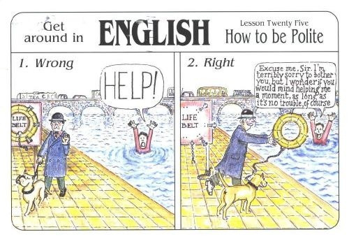 get around in English, lesson twenty-five, how to be polites
1. Wrong 
a panel of a british gentleman walking with a dog along a river, a drowning man shouting HELP! man and dog look away with their noses raised arrogantly
2. Right. Same scenario but the drowning man says "excuse me sir, I'm terribly sorry to bother you but I wonder if you would mind helping me a moment as long as it's no trouble of course" and the british moustachioed gentleman throwing the man a life belt