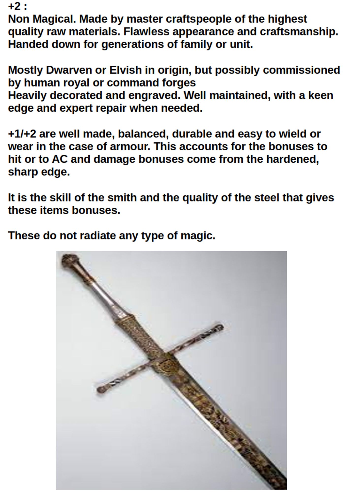 +2: Non Magical. Made by master craftspeople of the highest quality raw materials. Flawless appearance and craftsmanship. Handed down for generations of family or unit. Mostly Dwarven or Elvish in origin, but possibly commissioned by human royal or command forges
Heavily decorated and engraved. Well maintained, with a keen edge and expert repair when needed. 

+1/+2 are well made, balanced, durable and easy to wield or wear in the case of armour. This accounts for the bonuses to hit or to AC and damage bonuses come from the hardened, sharp edge.

It is the skill of the smith and the quality of the steel that gives these items bonuses. 

These do not radiate any type of magic.