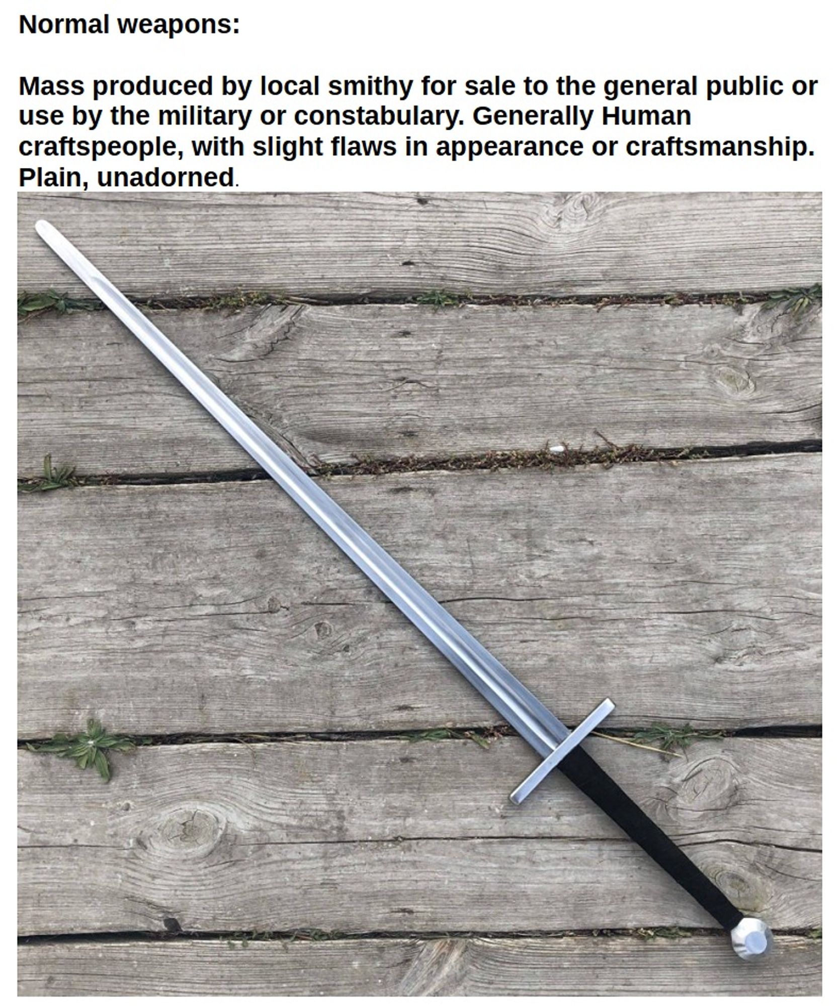 Normal weapons:

Mass produced by local smithy for sale to the general public or use by the military or constabulary. Generally Human craftspeople, with slight flaws in appearance or craftsmanship. Plain, unadorned.

[Photo of a nondescript longsword on a weathered plank background