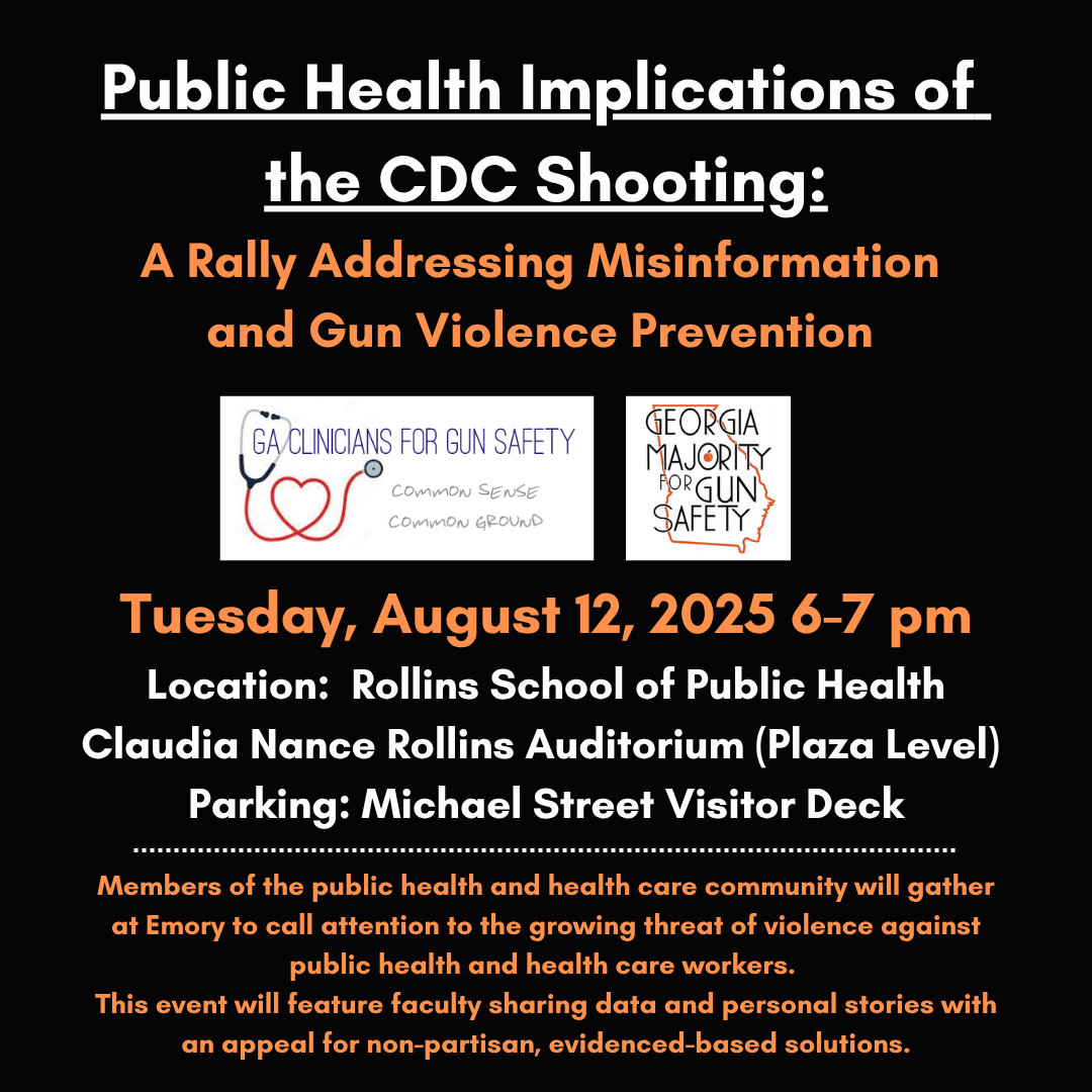 Public Health Implications of the CDC Shooting:

A Rally Addressing Misinformation and Gun Violence Prevention

GA/CLINICIANS FOR GUN SAFETY

COMMON SENSE COMMON GROUND

GEORGIA MAJORITY PORGUN SAFETY

Tuesday, August 12, 2025 6-7 pm

Location: Rollins School of Public Health Claudia Nance Rollins Auditorium (Plaza Level)

Parking: Michael Street Visitor Deck

Members of the public health and health care community will gather at Emory to call attention to the growing threat of violence against public health and health care workers.

This event will feature faculty sharing data and personal stories with an appeal for non-partisan, evidenced-based solutions.