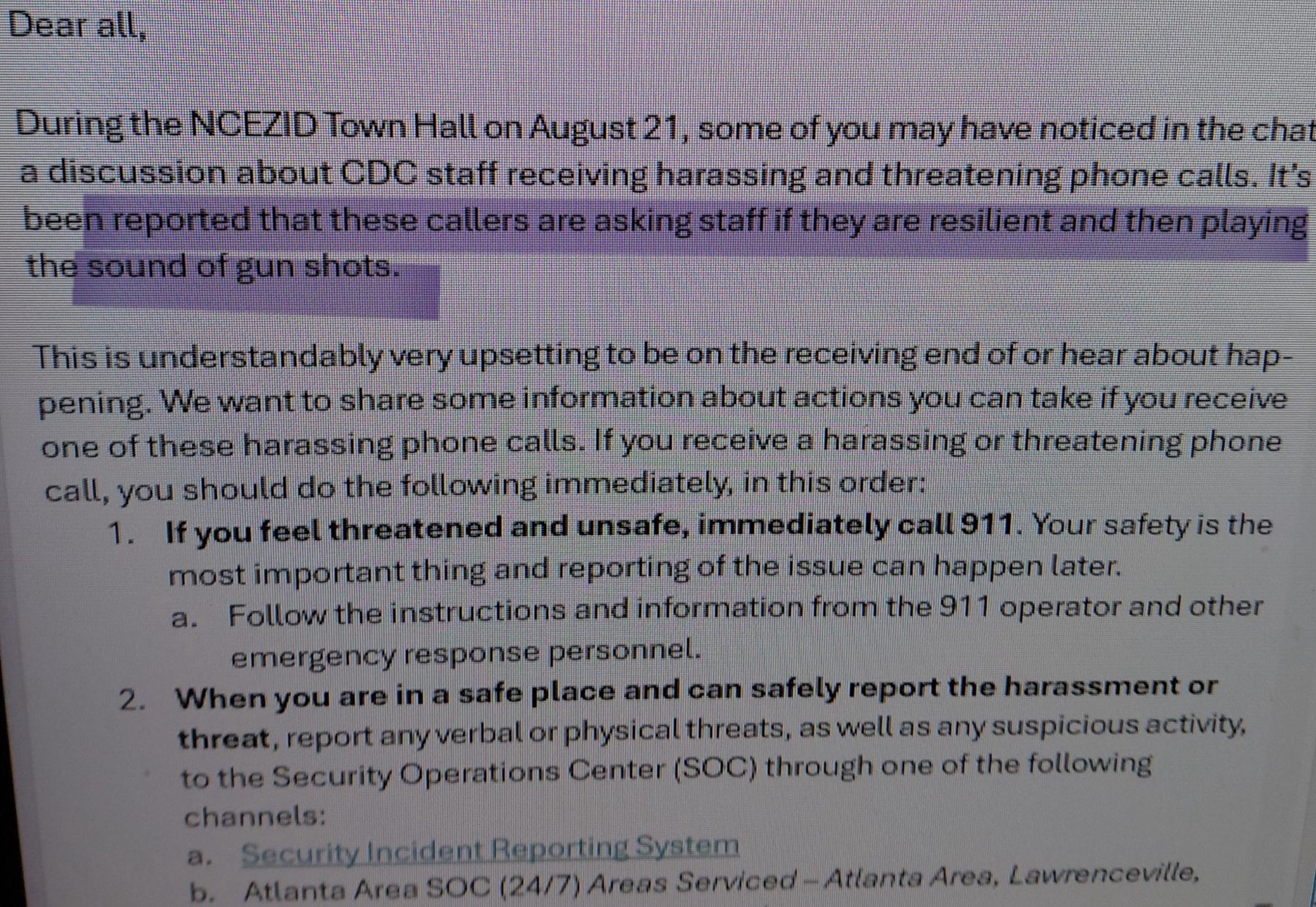 Dear all,

During the NCEZID Town Hall on August 21, some of you may have noticed in the chat a discussion about CDC staff receiving harassing and threatening phone calls. It's been reported that these callers are asking staff if they are resilient and then playing the sound of gun shots.

This is understandably very upsetting to be on the receiving end of or hear about happening. We want to share some information about actions you can take if you receive one of these harassing phone calls. If you receive a harassing or threatening phone call, you should do the following immediately, in this order:

1. If you feel threatened and unsafe, immediately call 911. Your safety is the most important thing and reporting of the issue can happen later.

a. Follow the instructions and information from the 911 operator and other emergency response personnel.

2. When you are in a safe place and can safely report the harassment or threat, report any verbal or physical threats, as well as any suspicious activity, to the Security Operations Center (SOC) through one of the following channels:

a. Security Incident Reporting System

b. Atlanta Area SOC (24/7) Areas Serviced-Atlanta Area, Lawrenceville,