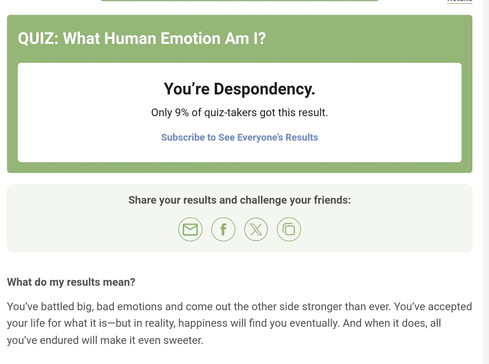 Quiz: What Human Emotion Am I?
Result: You're Despondency.
Meaning: You've battled big, bad emotions and come out the other side stronger than ever.  You've accepted your life for what it is -- but in reality,  happiness will find you eventually. And when it does, all you've endured will make it even sweeter.