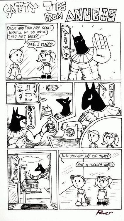 Cartoon depicting Egyptian deity Anubis providing safety tips to two young kids. He advice is all in hieroglyphs. In the last frame, after Anubis leavis, the young boy asks "Did you get any of that?" The girl replies "Not a fucking clue."