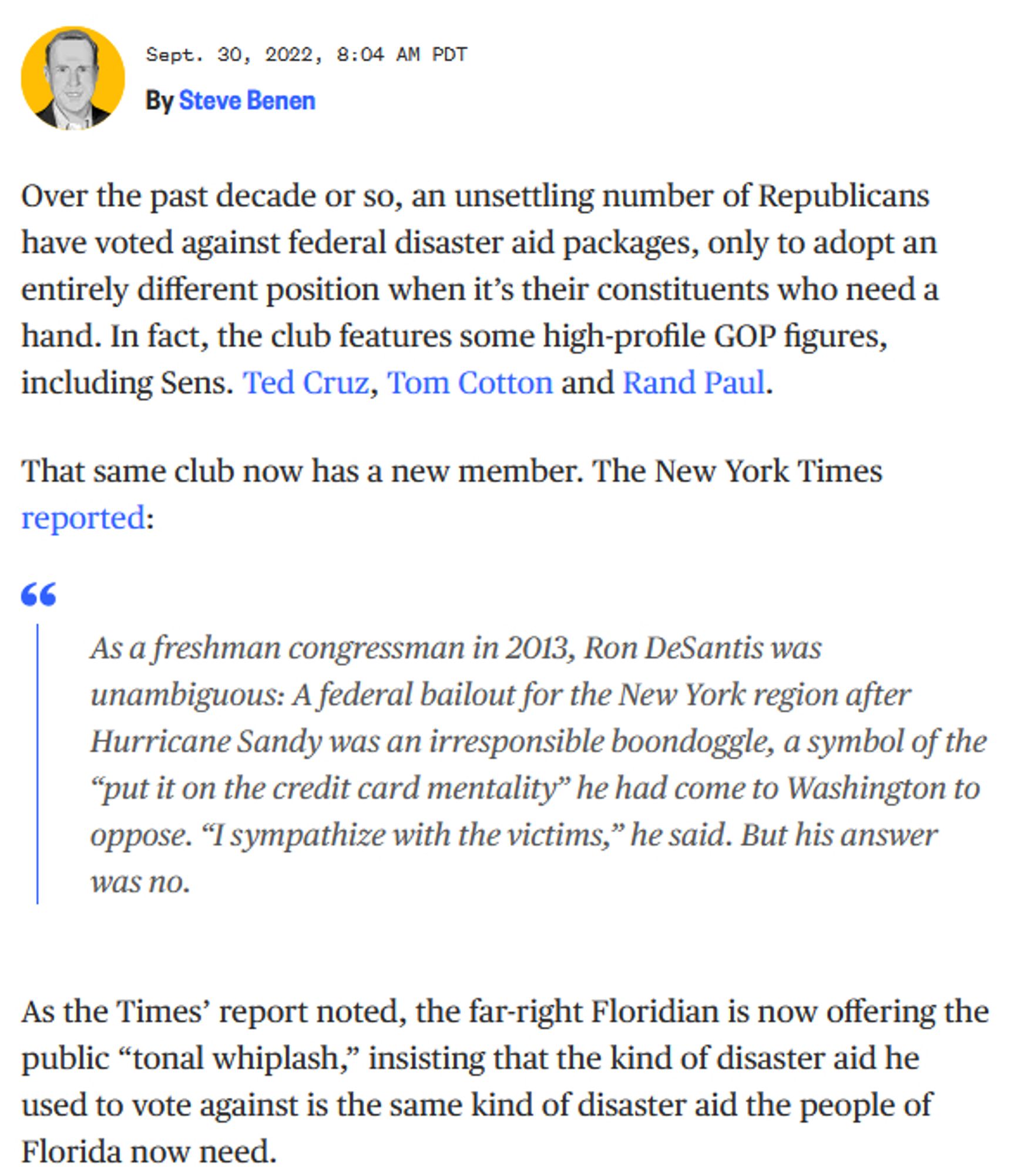 MSNBC article from Sept. 30, 2022: Over the past decade or so, an unsettling number of Republicans have voted against federal disaster aid packages, only to adopt an entirely different position when it’s their constituents who need a hand. In fact, the club features some high-profile GOP figures, including Sens. Ted Cruz, Tom Cotton and Rand Paul.

That same club now has a new member. The New York Times reported:

    As a freshman congressman in 2013, Ron DeSantis was unambiguous: A federal bailout for the New York region after Hurricane Sandy was an irresponsible boondoggle, a symbol of the “put it on the credit card mentality” he had come to Washington to oppose. “I sympathize with the victims,” he said. But his answer was no.

As the Times’ report noted, the far-right Floridian is now offering the public “tonal whiplash,” insisting that the kind of disaster aid he used to vote against is the same kind of disaster aid the people of Florida now need.