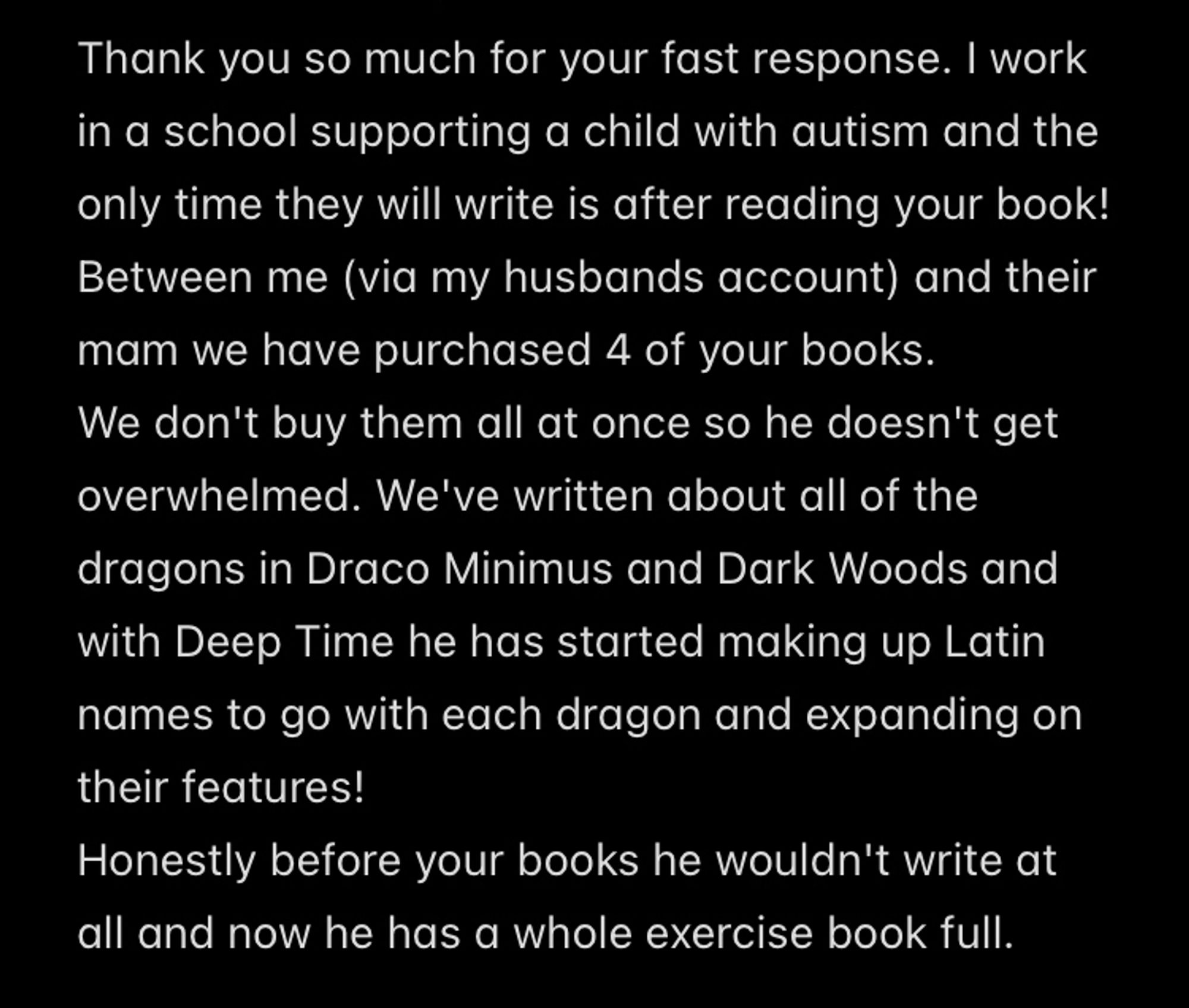 A screenshot of a message I received. The text reads:
“Thank you so much for your fast response. I work in a school supporting a child with autism and the only time they will write is after reading your book!
Between me (via my husbands account) and their mam we have purchased 4 of your books.
We don't buy them all at once so he doesn't get overwhelmed. We've written about all of the dragons in Draco Minimus and Dark Woods and with Deep Time he has started making up Latin names to go with each dragon and expanding on their features!
Honestly before your books he wouldn't write at all and now he has a whole exercise book full.”