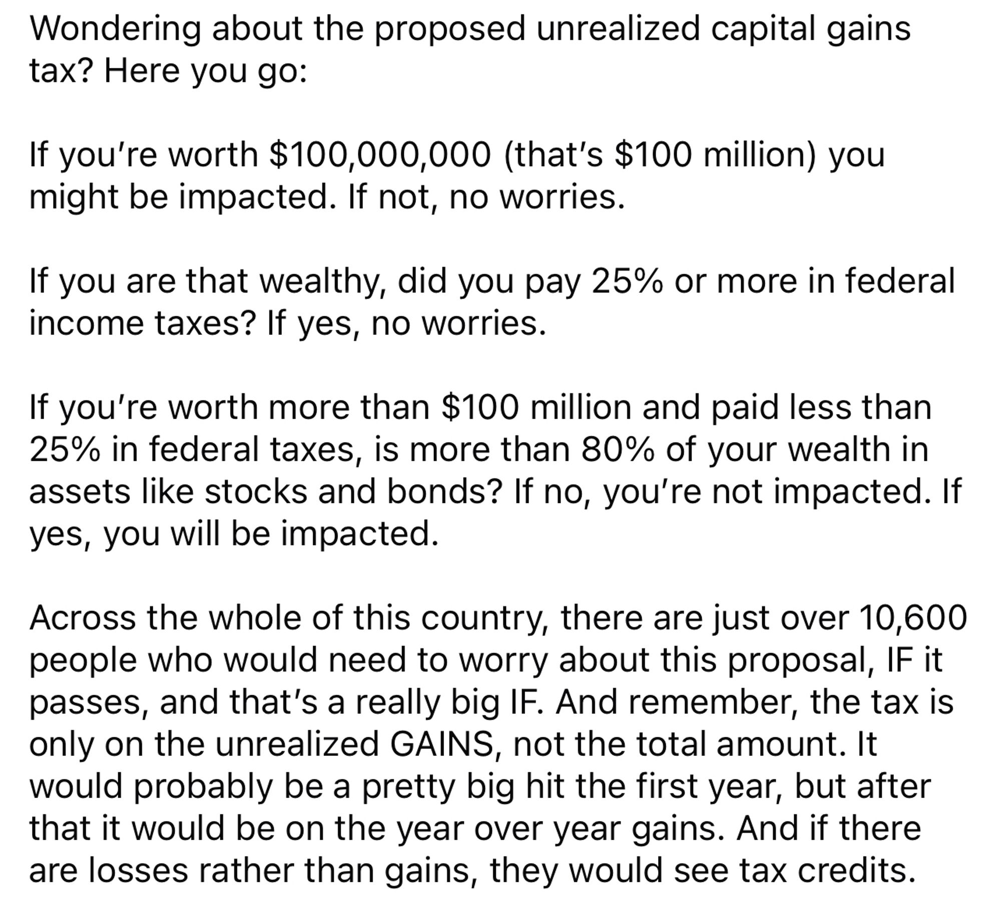 Wondering about the proposed unrealized capital gains tax? Here you go:
If you're worth $100,000,000 (that's $100 million) you might be impacted. If not, no worries.
If you are that wealthy, did you pay 25% or more in federal income taxes? If yes, no worries.
If you're worth more than $100 million and paid less than 25% in federal taxes, is more than 80% of your wealth in assets like stocks and bonds? If no, you're not impacted. If yes, you will be impacted.
Across the whole of this country, there are just over 10,600 people who would need to worry about this proposal, IF it passes, and that's a really big IF. And remember, the tax is only on the unrealized GAINS, not the total amount. It would probably be a pretty big hit the first year, but after that it would be on the year over year gains. And if there are losses rather than gains, they would see tax credits.