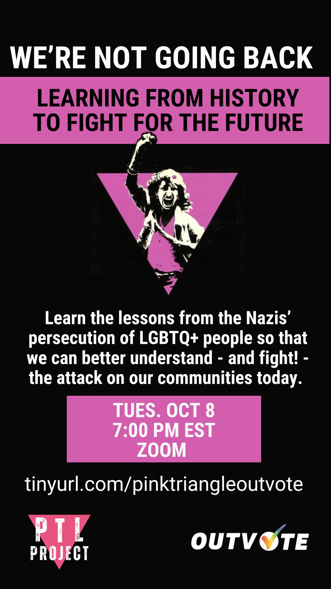 Flyer for the event featuring a pink triangle on a black background with a person raising their fist in the air. It reads: “We’re not going back. Learning from history to fight for our future. Learn the lessons from the Nazis’ persecution of LGBTQ+ people so that we can better understand - and fight! - the attack on our communities today. Tuesday October 8th, 7:00 pm EST, Zoom. Tinyurl.com/pinktriangleoutvote. PTL Project, Out Vote.”