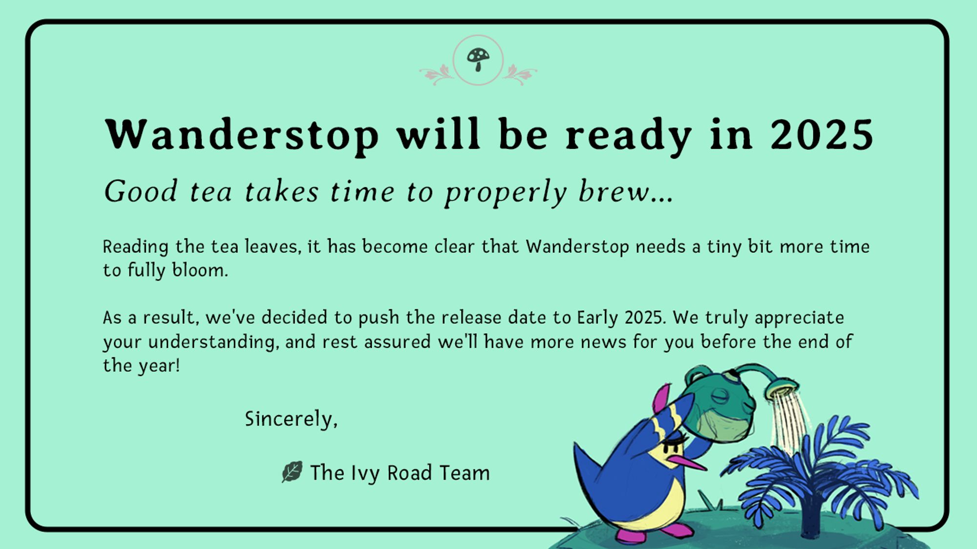 A light green background with a black, rounded rectangle border. In the bottom right quadrent, there is a sketched, colored image of a pluffin (a penguin-like creature from the game Wanderstop) using a frog watering can to water a fern-like plant. The text says: "Wanderstop will be ready in 2025. Good tea takes time to properly brew...Reading the tea leaves, it has become clear that Wanderstop needs a tiny bit more time to fully bloom. As a result, we've decided to push the release date to Early 2025. We truly appreciate your understanding, and rest assured we'll have more news for you before the end of the year! Sincerely, The Ivy Road Team"