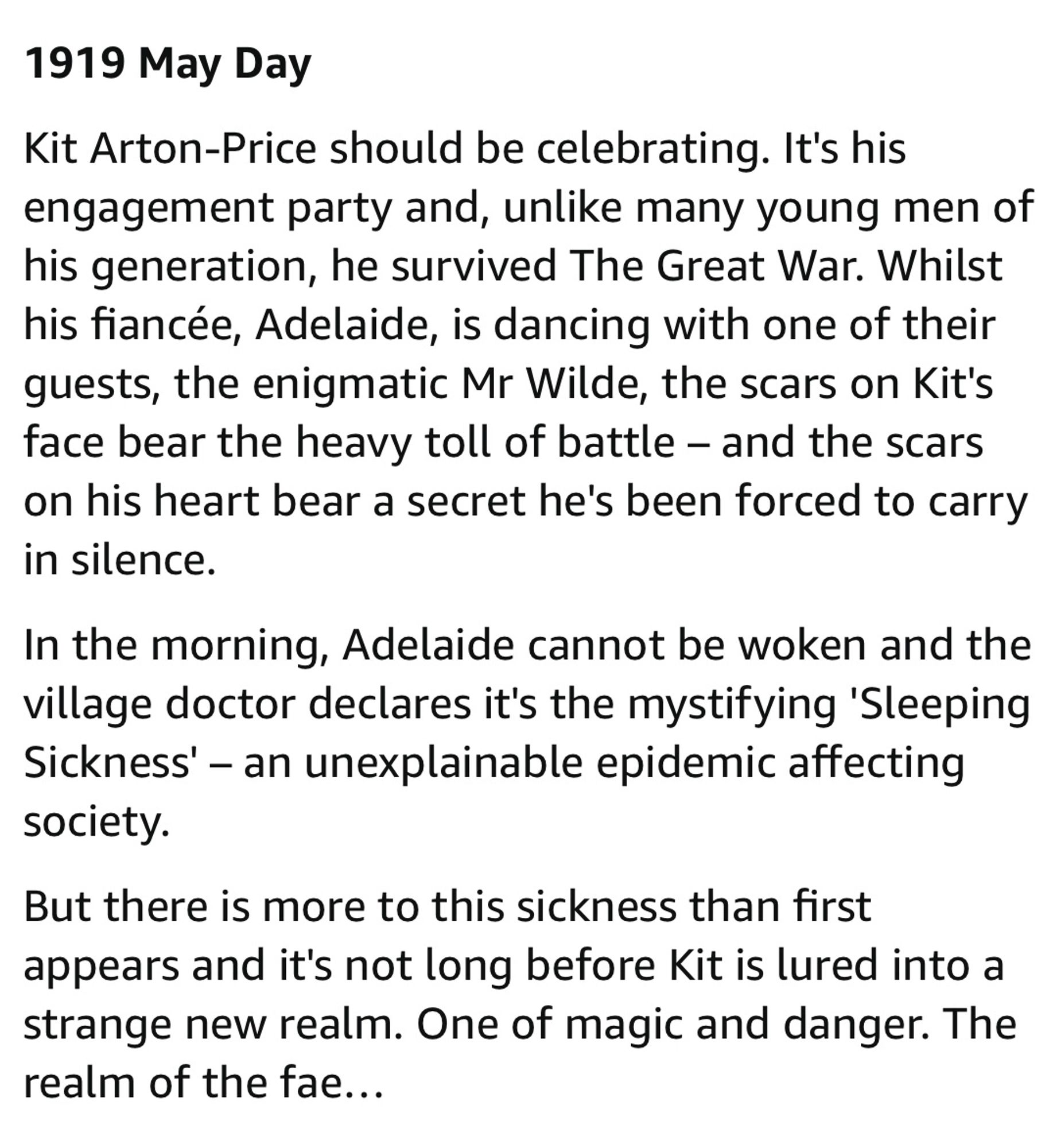 1919 May Day
Kit Arton-Price should be celebrating. It's his engagement party and, unlike many young men of his generation, he survived The Great War. Whilst his fiancée, Adelaide, is dancing with one of their guests, the enigmatic Mr Wilde, the scars on Kit's face bear the heavy toll of battle - and the scars on his heart bear a secret he's been forced to carry in silence.
In the morning, Adelaide cannot be woken and the village doctor declares it's the mystifying 'Sleeping Sickness' - an unexplainable epidemic affecting society.
But there is more to this sickness than first appears and it's not long before Kit is lured into a strange new realm. One of magic and danger. The realm of the fae...