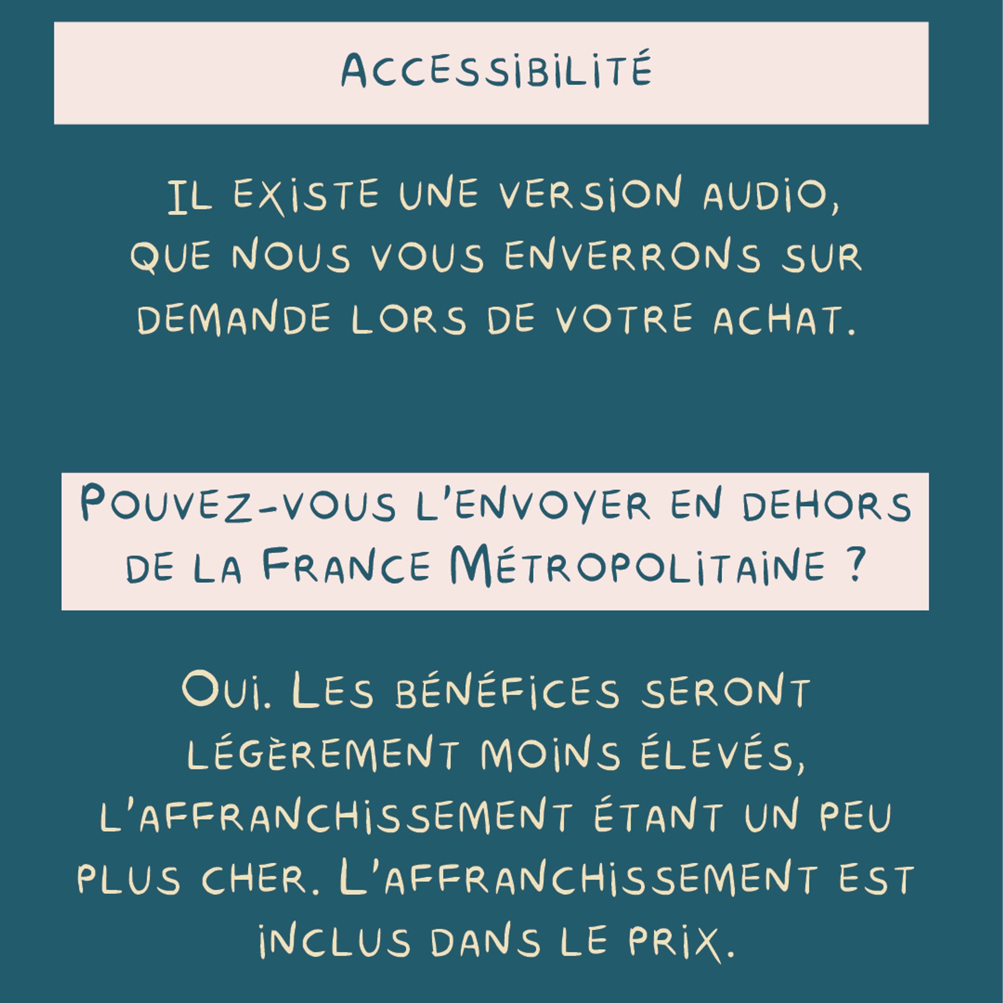 - Accessibilité : 
Il existe une version audio, que nous vous enverrons sur demande lors de votre achat.

- Pouvez-vous l'envoyer en dehors de la france métropolitaine ?

Oui. les bénéfices seront légèrement moins élevés, l'affranchissement étant un peu plus cher. L'affranchissement est inclus dans le prix.