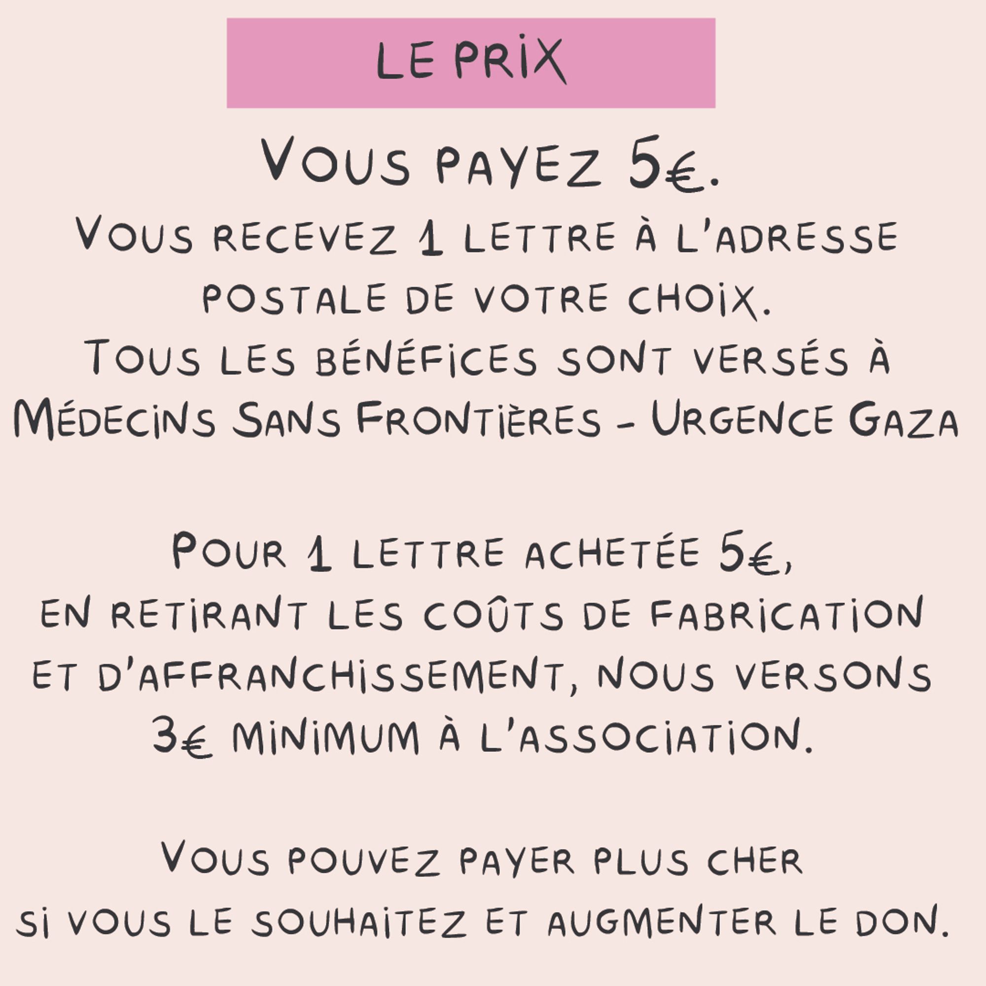 Le prix
Vous payez 5€.
Vous recevez 1 lettre a l'adresse postale de votre choix.
Tous les bénéfices sont versés à Médecins sans frontière- urgence gaza
Pour 1 lettre achetée 5€, en retirant les coûts de fabrication et d'affranchissement, nous versons 3€ minimum a l'association.
Vous pouvez payer plus cher si vous le souhaitez et augmenter ainsi le don.