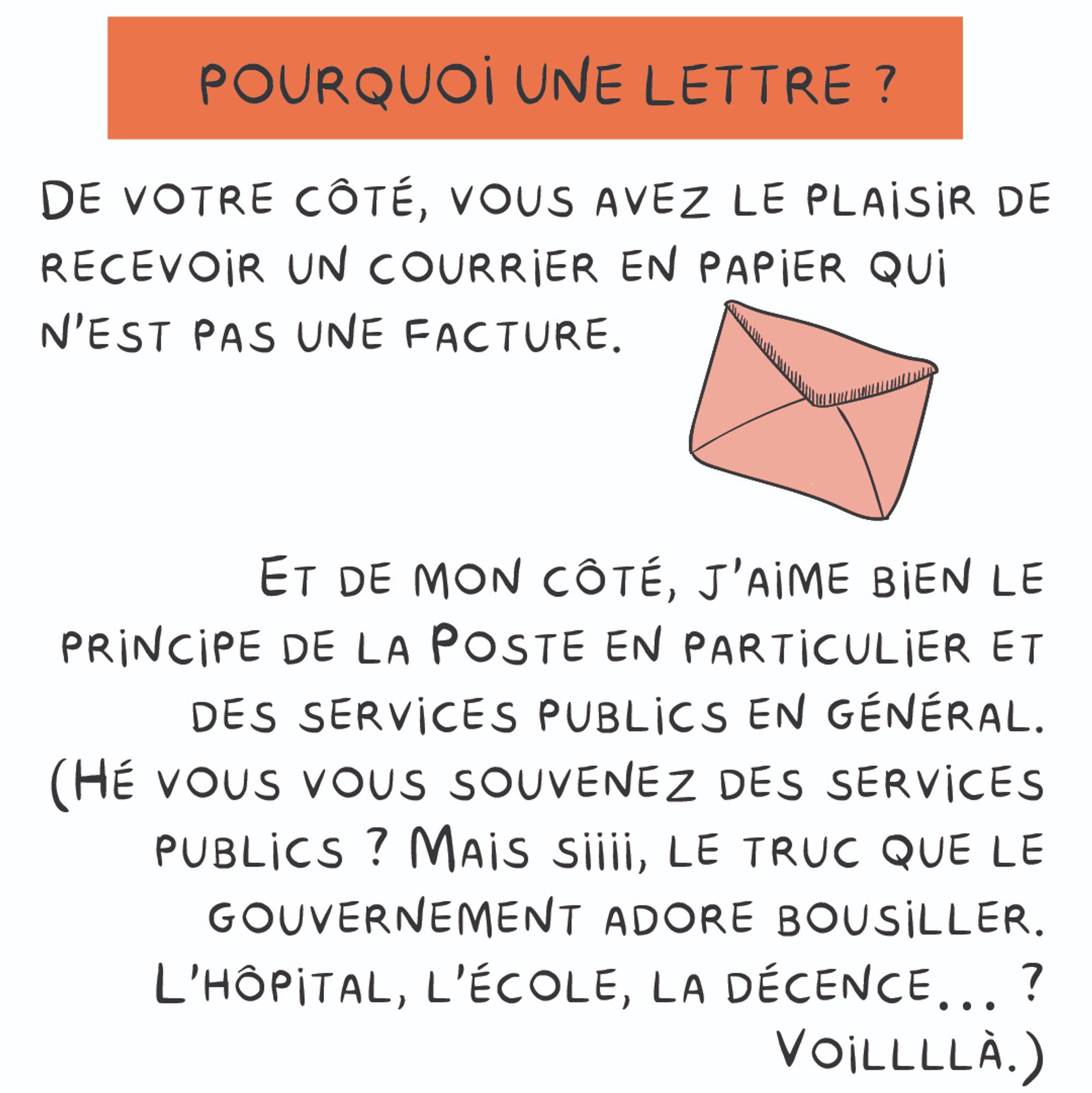 Pourquoi une lettre ?
De votre côté, vous avez le plaisir de recevoir un courrier en papier qui n'est pas une facture. Et de mon côté, j'aime bien le principe de la poste en particulier et des services publics en général.
(hé vous vous souvenez des services publics ? Mais siiii, le truc que le
gouvernement adore bousiller. L'hôpital, l'école, la décence… ?
Voillllà.)