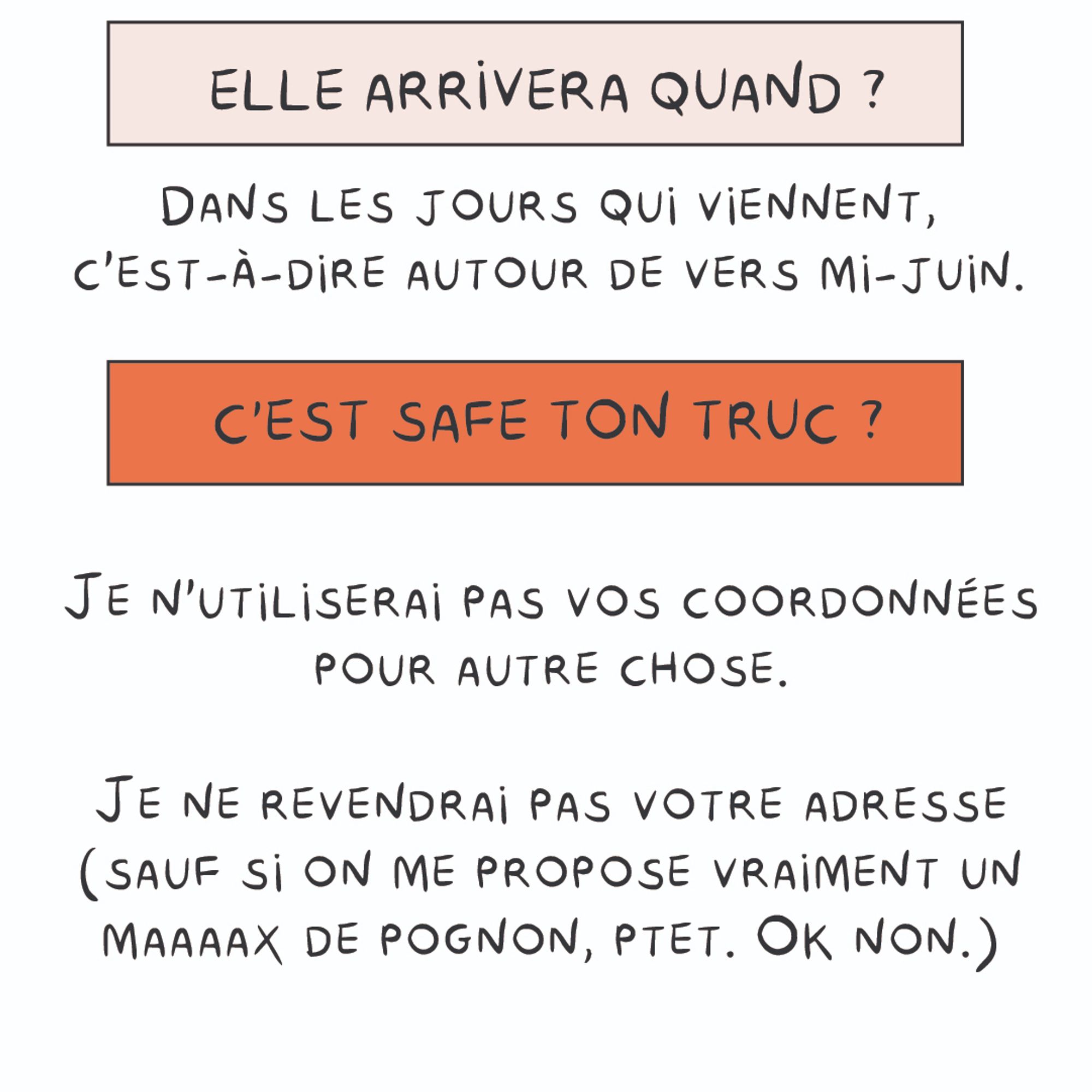 Elle arrivera quand ? 
Dans les jours qui viennent, c'est-à- dire autour de vers mi-juin. 
C'est safe ton truc ?  
Je n'utiliserai pas vos coordonnées pour autre chose.
Je ne revendrai pas votre adresse (sauf si on me propose vraiment un maaaax de pognon, ptet. Ok non.)