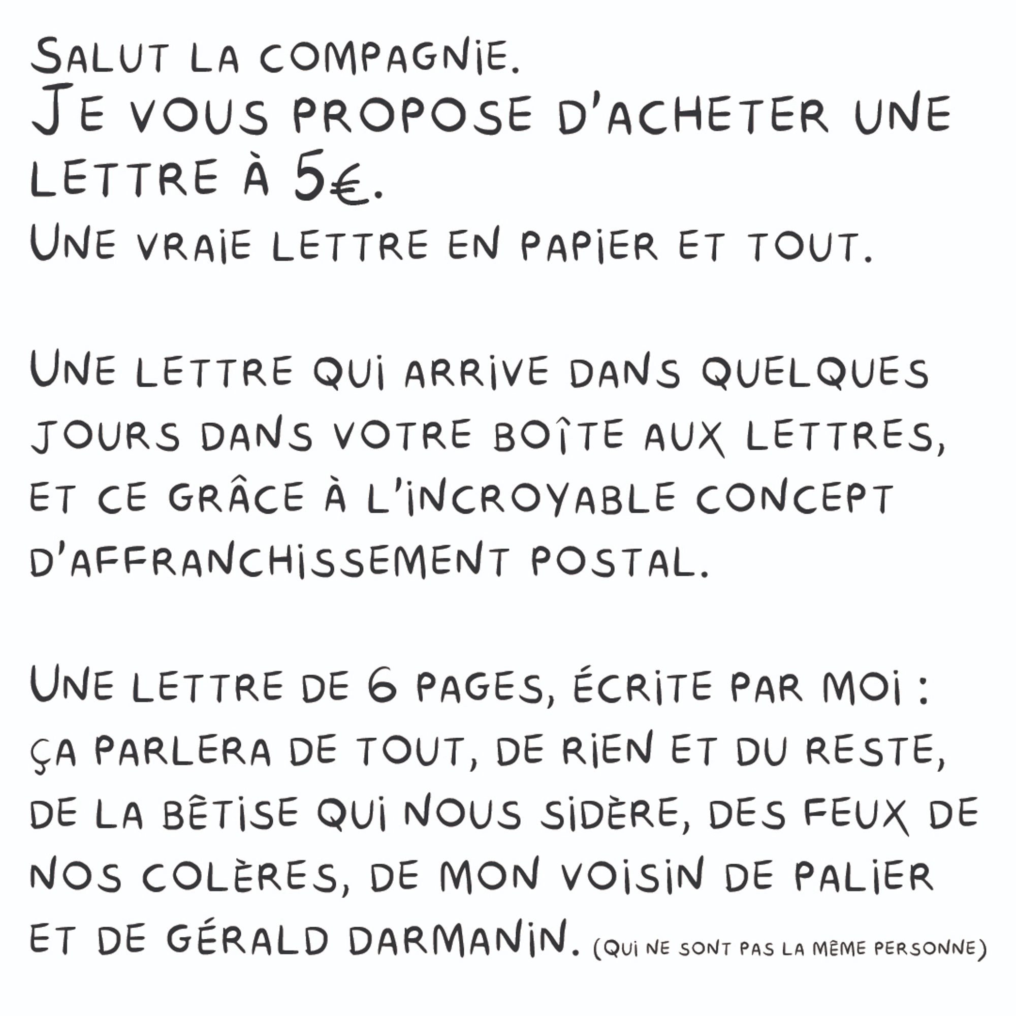 Salut la compagnie.
Je vous propose d'acheter une lettre à 5€.
Une vraie lettre en papier et tout.
Une lettre qui arrive dans quelques jours dans votre boîte aux lettres,
et ce grâce à l'incroyable concept d'affranchissement postal.
Une lettre de 6 pages, écrite par moi :  ça parlera de tout, de rien et du reste, de la bêtise qui nous sidère, des feux de
nos colères, de mon voisin de palier et de gerald darmanin.