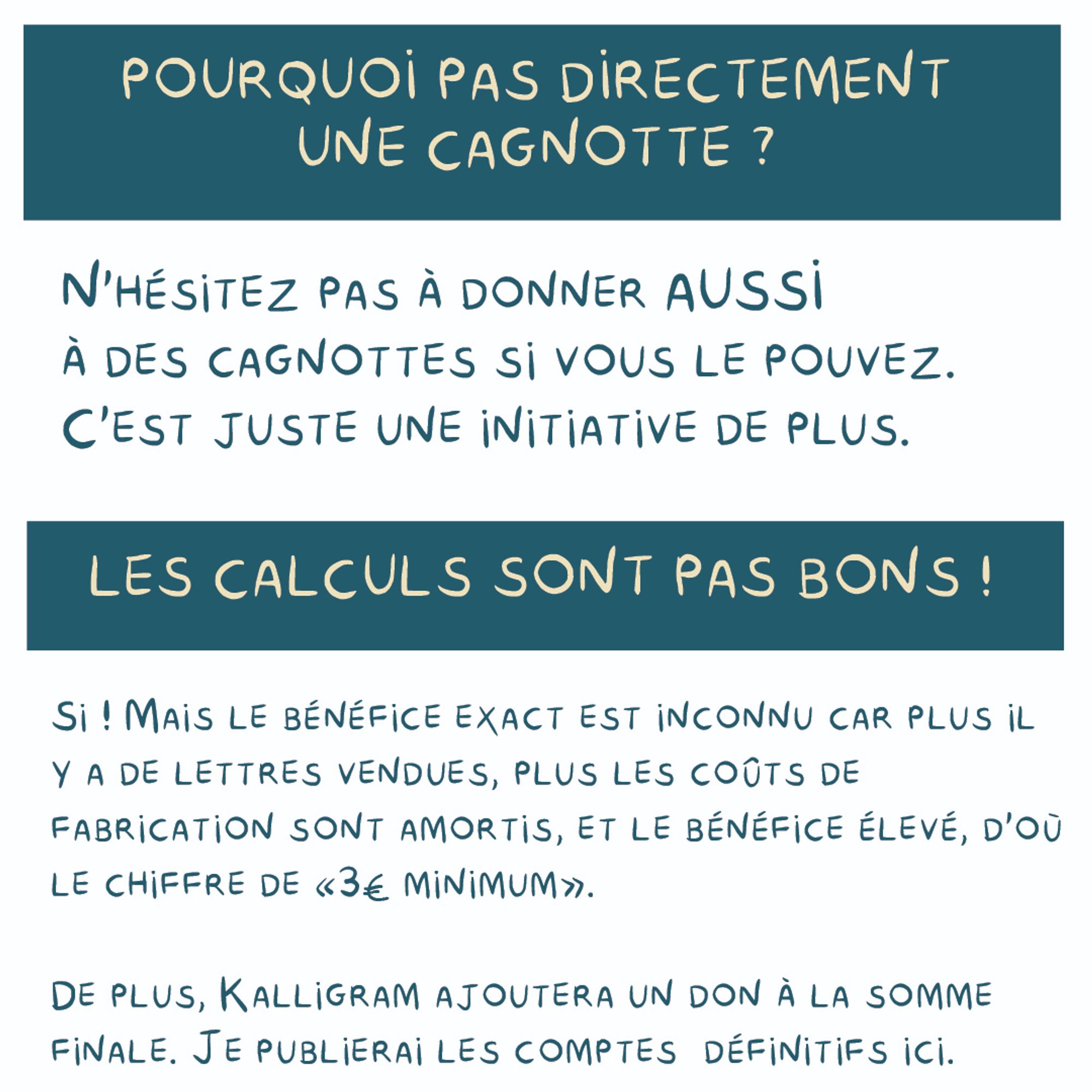 - Pourquoi pas directement une cagnotte ?
N'hésitez pas à donner aussi à des cagnottes si vous le pouvez.
C'est juste une initiative de plus.

- Les calculs sont pas bons !
Si ! Mais le bénéfice exact est inconnu car plus il
Y a de lettres vendues, plus les coûts de
Fabrication sont amortis, et le bénéfice élevé, d'où le chiffre de «3€ minimum».
De plus, Kalligram ajoutera un don à la somme finale. Je publierai les comptes définitifs en ligne.