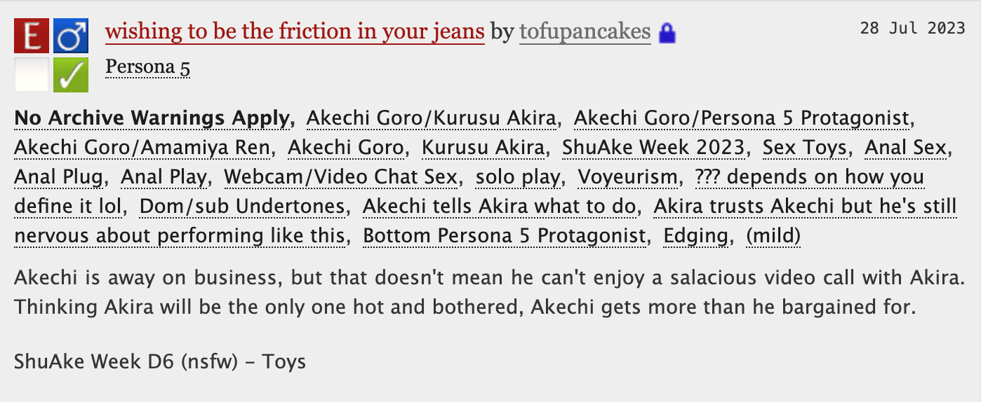 wishing to be the friction in your jeans by tofupancakes

No Archive Warnings ApplyAkechi Goro/Kurusu AkiraAkechi Goro/Persona 5 ProtagonistAkechi Goro/Amamiya RenAkechi GoroKurusu AkiraShuAke Week 2023Sex ToysAnal SexAnal PlugAnal PlayWebcam/Video Chat Sexsolo playVoyeurism??? depends on how you define it lolDom/sub UndertonesAkechi tells Akira what to doAkira trusts Akechi but he's still nervous about performing like thisBottom Persona 5 ProtagonistEdging(mild)
Summary
Akechi is away on business, but that doesn't mean he can't enjoy a salacious video call with Akira. Thinking Akira will be the only one hot and bothered, Akechi gets more than he bargained for.

ShuAke Week D6 (nsfw) - Toys