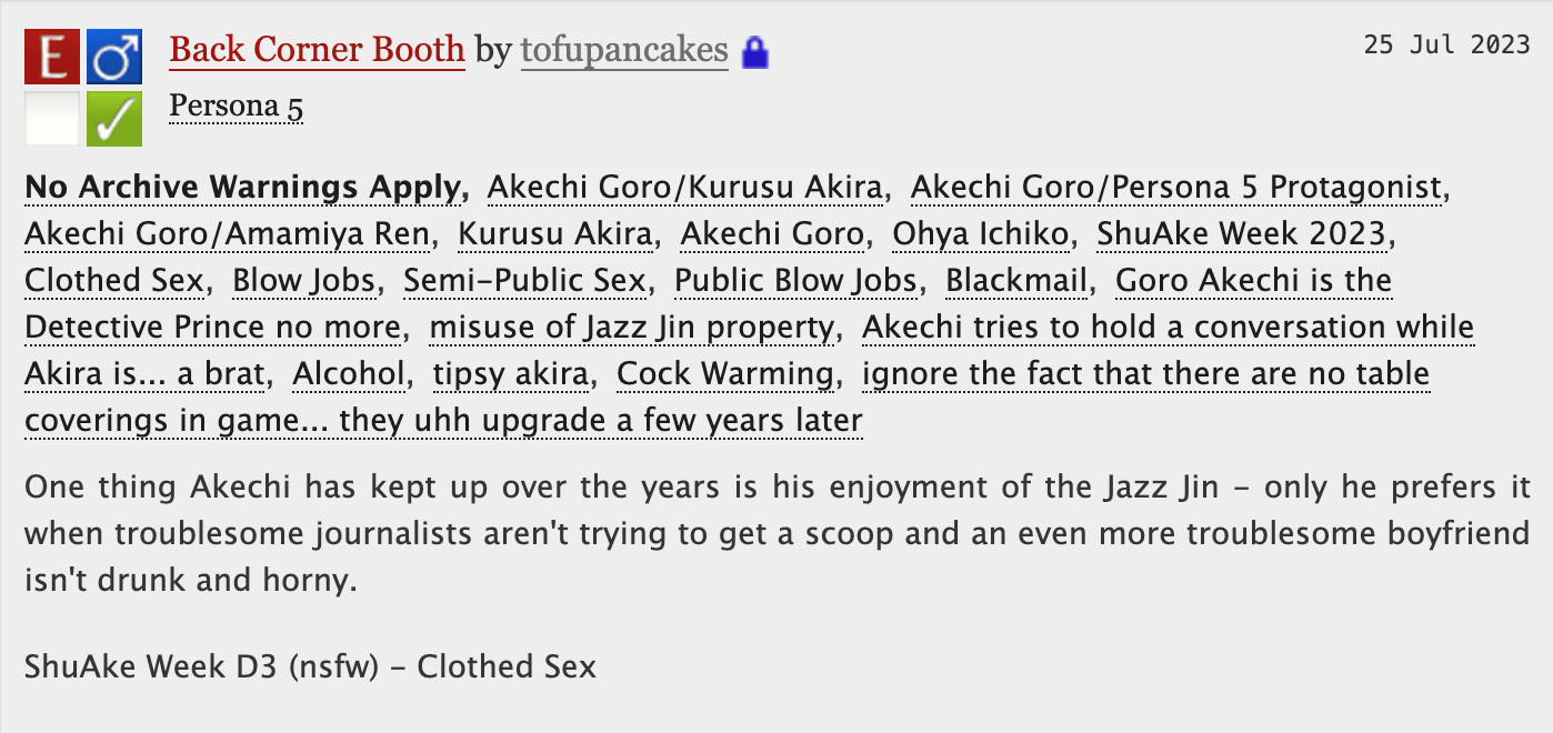 Back Corner Booth - tofupancakes

No Archive Warnings ApplyAkechi Goro/Kurusu AkiraAkechi Goro/Persona 5 ProtagonistAkechi Goro/Amamiya RenKurusu AkiraAkechi GoroOhya IchikoShuAke Week 2023Clothed SexBlow JobsSemi-Public SexPublic Blow JobsBlackmailGoro Akechi is the Detective Prince no moremisuse of Jazz Jin propertyAkechi tries to hold a conversation while Akira is... a bratAlcoholtipsy akiraCock Warmingignore the fact that there are no table coverings in game... they uhh upgrade a few years later
Summary
One thing Akechi has kept up over the years is his enjoyment of the Jazz Jin - only he prefers it when troublesome journalists aren't trying to get a scoop and an even more troublesome boyfriend isn't drunk and horny.

ShuAke Week D3 (nsfw) - Clothed Sex