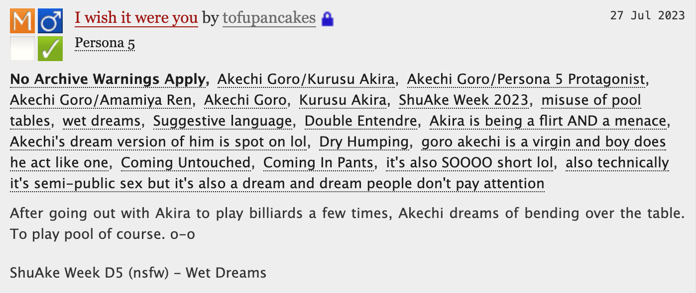 I wish it were you - tofupancakes

No Archive Warnings ApplyAkechi Goro/Kurusu AkiraAkechi Goro/Persona 5 ProtagonistAkechi Goro/Amamiya RenAkechi GoroKurusu AkiraShuAke Week 2023misuse of pool tableswet dreamsSuggestive languageDouble EntendreAkira is being a flirt AND a menaceAkechi's dream version of him is spot on lolDry Humpinggoro akechi is a virgin and boy does he act like oneComing UntouchedComing In Pantsit's also SOOOO short lolalso technically it's semi-public sex but it's also a dream and dream people don't pay attention
Summary
After going out with Akira to play billiards a few times, Akechi dreams of bending over the table. To play pool of course. o-o

ShuAke Week D5 (nsfw) - Wet Dreams