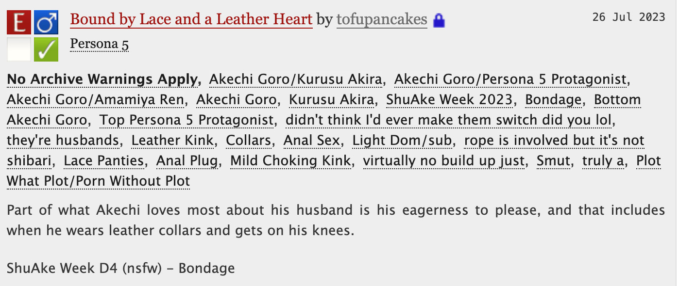 Bound by Lace and a Leather Heart - tofupancakes

No Archive Warnings ApplyAkechi Goro/Kurusu AkiraAkechi Goro/Persona 5 ProtagonistAkechi Goro/Amamiya RenAkechi GoroKurusu AkiraShuAke Week 2023BondageBottom Akechi GoroTop Persona 5 Protagonistdidn't think I'd ever make them switch did you lolthey're husbandsLeather KinkCollarsAnal SexLight Dom/subrope is involved but it's not shibariLace PantiesAnal PlugMild Choking Kinkvirtually no build up justSmuttruly aPlot What Plot/Porn Without Plot
Summary
Part of what Akechi loves most about his husband is his eagerness to please, and that includes when he wears leather collars and gets on his knees.

ShuAke Week D4 (nsfw) - Bondage