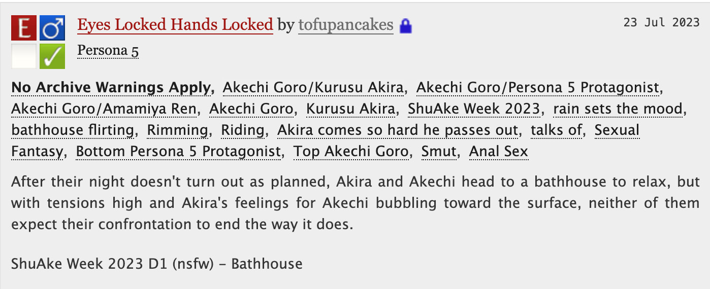 Eyes Locked Hands Locked - tofupancakes

No Archive Warnings ApplyAkechi Goro/Kurusu AkiraAkechi Goro/Persona 5 ProtagonistAkechi Goro/Amamiya RenAkechi GoroKurusu AkiraShuAke Week 2023rain sets the moodbathhouse flirtingRimmingRidingAkira comes so hard he passes outtalks ofSexual FantasyBottom Persona 5 ProtagonistTop Akechi GoroSmutAnal Sex
Summary
After their night doesn't turn out as planned, Akira and Akechi head to a bathhouse to relax, but with tensions high and Akira's feelings for Akechi bubbling toward the surface, neither of them expect their confrontation to end the way it does.

ShuAke Week 2023 D1 (nsfw) - Bathhouse