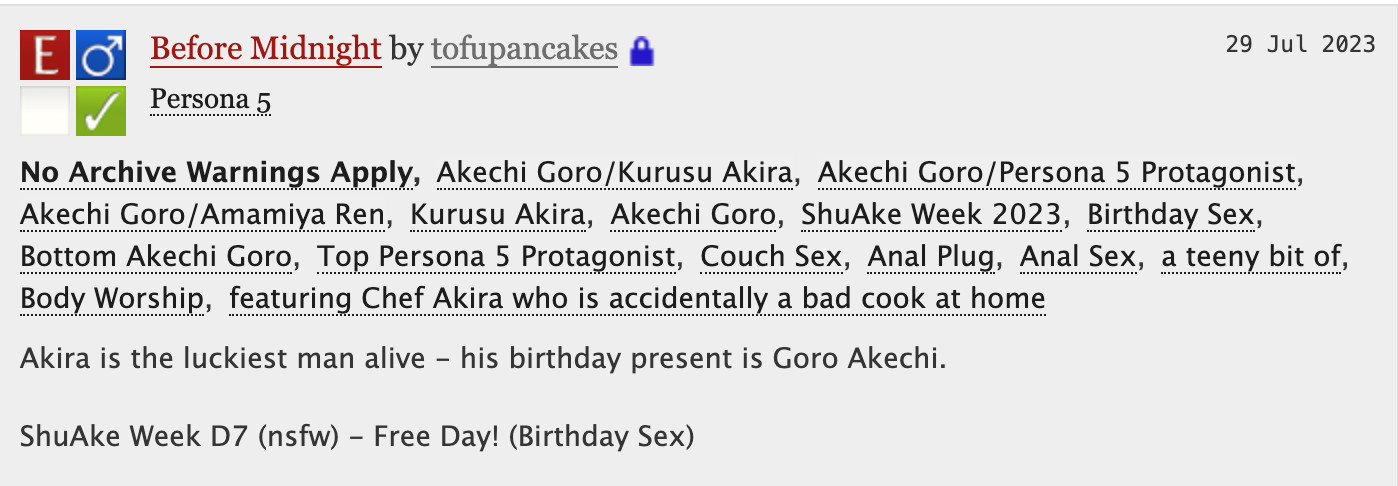 Before Midnight by tofupancakes

No Archive Warnings ApplyAkechi Goro/Kurusu AkiraAkechi Goro/Persona 5 ProtagonistAkechi Goro/Amamiya RenKurusu AkiraAkechi GoroShuAke Week 2023Birthday SexBottom Akechi GoroTop Persona 5 ProtagonistCouch SexAnal PlugAnal Sexa teeny bit ofBody Worshipfeaturing Chef Akira who is accidentally a bad cook at home
Summary
Akira is the luckiest man alive - his birthday present is Goro Akechi.

ShuAke Week D7 (nsfw) - Free Day! (Birthday Sex)