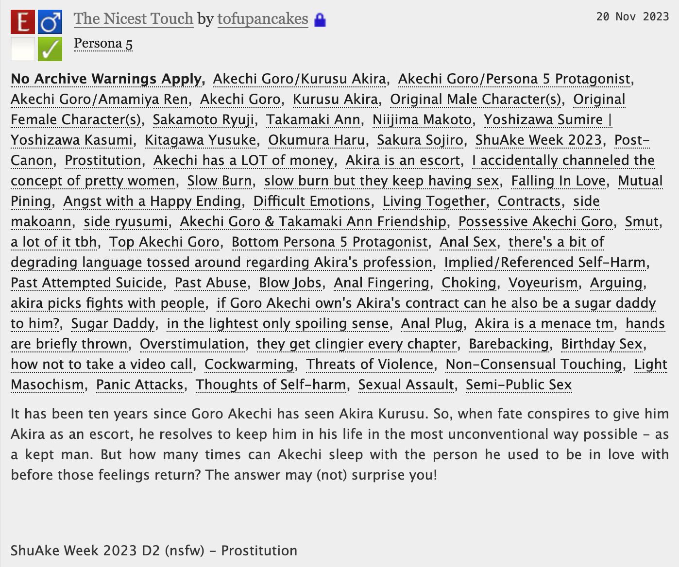 The Nicest Touch - tofupancakes

No Archive Warnings ApplyAkechi Goro/Kurusu AkiraAkechi Goro/Persona 5 ProtagonistAkechi Goro/Amamiya RenAkechi GoroKurusu AkiraOriginal Male Character(s)Original Female Character(s)Sakamoto RyujiTakamaki AnnNiijima MakotoYoshizawa Sumire | Yoshizawa KasumiKitagawa YusukeOkumura HaruSakura SojiroShuAke Week 2023Post-CanonProstitutionAkechi has a LOT of moneyAkira is an escortI accidentally channeled the concept of pretty womenSlow Burnslow burn but they keep having sexFalling In LoveMutual PiningAngst with a Happy EndingDifficult EmotionsLiving TogetherContractsside makoannside ryusumiAkechi Goro & Takamaki Ann FriendshipPossessive Akechi GoroSmuta lot of it tbhTop Akechi GoroBottom Persona 5 ProtagonistAnal Sexthere's a bit of degrading language tossed around regarding Akira's professionImplied/Referenced Self-HarmPast Attempted SuicidePast AbuseBlow JobsAnal FingeringChokingVoyeurismArguingakira picks fights with peopleif Goro Akechi own's Akira's contract can he also be a sugar daddy to him?Sugar Daddyin the lightest only spoiling senseAnal PlugAkira is a menace tmhands are briefly thrownOverstimulationthey get clingier every chapterBarebackingBirthday Sexhow not to take a video callCockwarmingThreats of ViolenceNon-Consensual TouchingLight MasochismPanic AttacksThoughts of Self-harmSexual AssaultSemi-Public Sex
Summary
It has been ten years since Goro Akechi has seen Akira Kurusu. So, when fate conspires to give him Akira as an escort, he resolves to keep him in his life in the most unconventional way possible - as a kept man. But how many times can Akechi sleep with the person he used to be in love with before those feelings return? The answer may (not) surprise you!

 

ShuAke Week 2023 D2 (nsfw) - Prostitution