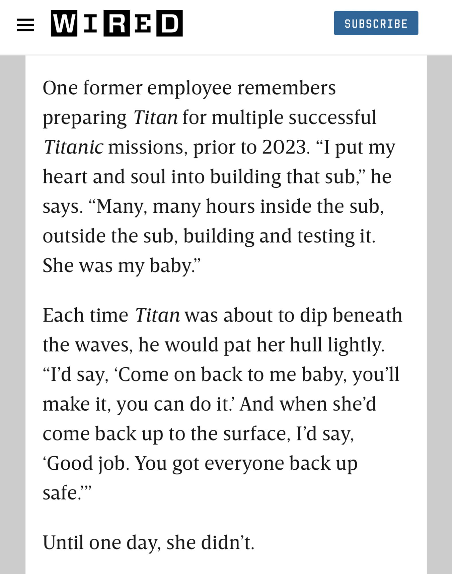 Screen grab of WIRED article that reads: One former employee remembers preparing Titan for multiple successful Titanic missions, prior to 2023. “I put my heart and soul into building that sub,” he says. “Many, many hours inside the sub, outside the sub, building and testing it. She was my baby.”

Each time Titan was about to dip beneath the waves, he would pat her hull lightly. “I’d say, ‘Come on back to me baby, you’ll make it, you can do it.’ And when she’d come back up to the surface, I’d say, ‘Good job. You got everyone back up safe.’”

Until one day, she didn’t.