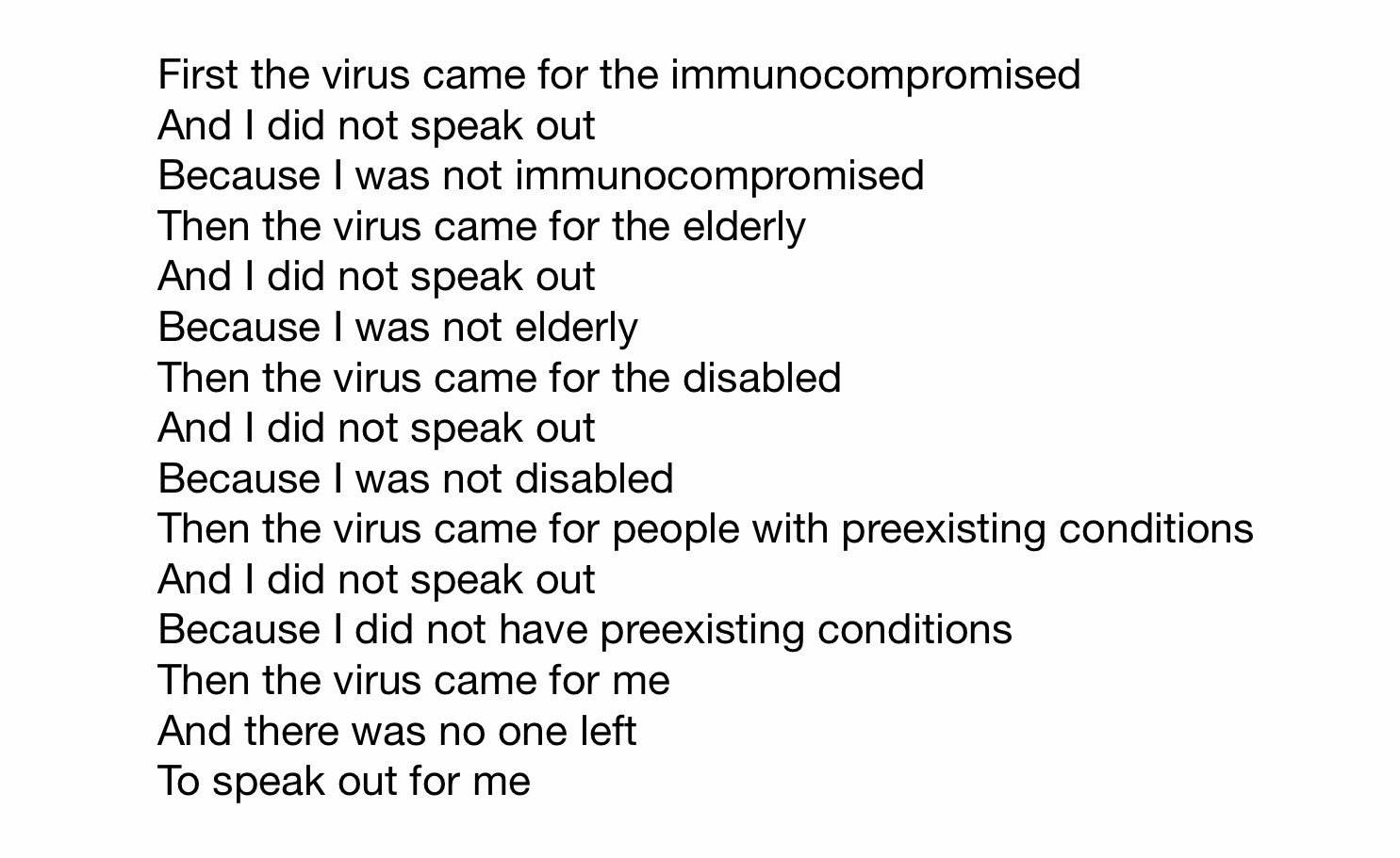 First the virus came for the immunocompromised
And I did not speak out
Because I was not immunocompromised
Then the virus came for the elderly
And I did not speak out
Because I was not elderly
Then the virus came for the disabled
And I did not speak out
Because I was not disabled
Then the virus came for people with preexisting conditions
And I did not speak out
Because I did not have preexisting conditions
Then the virus came for me
And there was no one left
To speak out for me