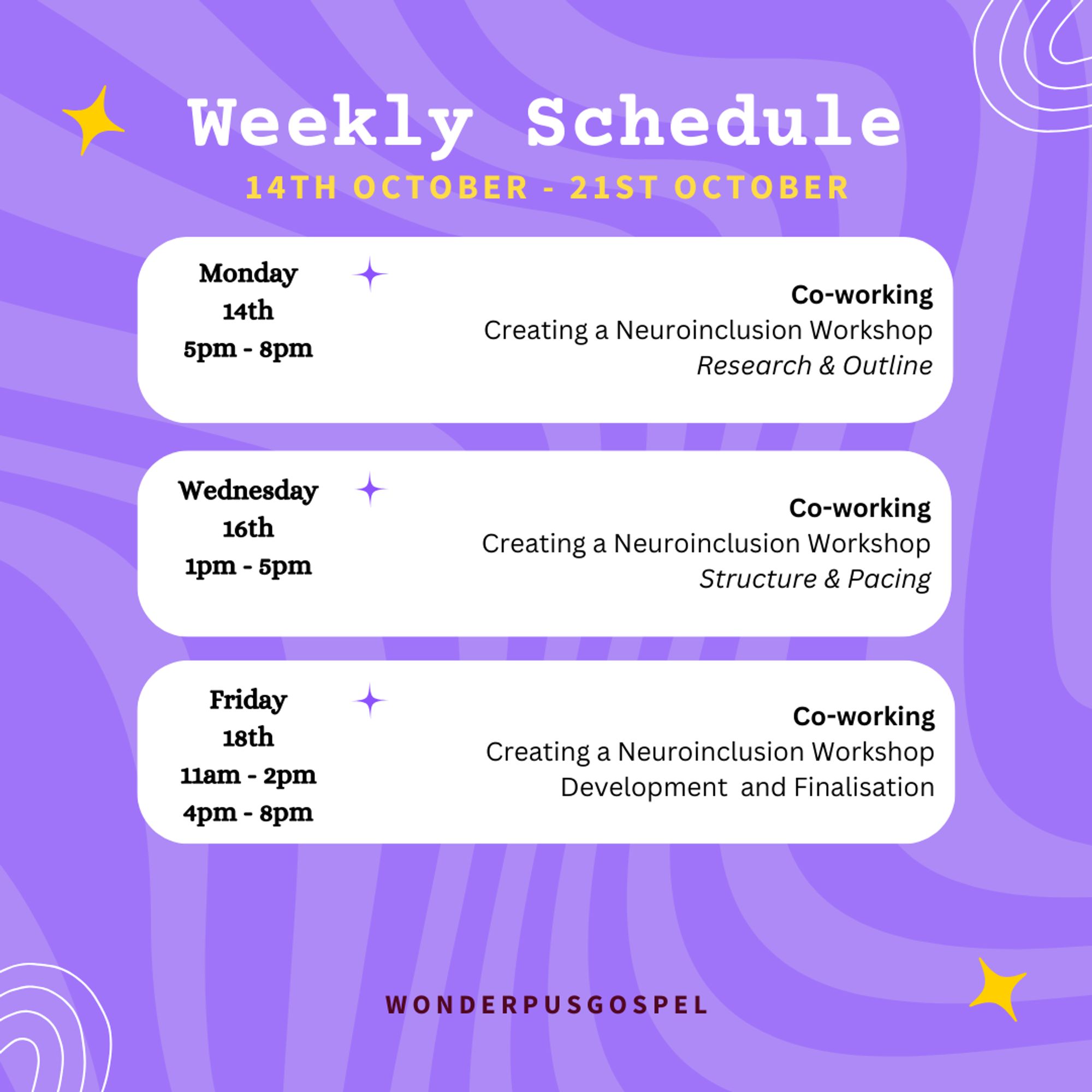 Weekly Schedule 14th October - 21st October  Monday 14th 5pm - 8pm Co-working - Creating a Neuroinclusion Workshop - Research & Outline  Wednesday 16th 1pm - 5pm Co-working - Creating a Neuroinclusion Workshop - Structure & Pacing  Friday 18th 11am - 2pm & 4pm - 8pm Co-working - Creating a Neuroinclusion Workshop - Development  and Finalisation