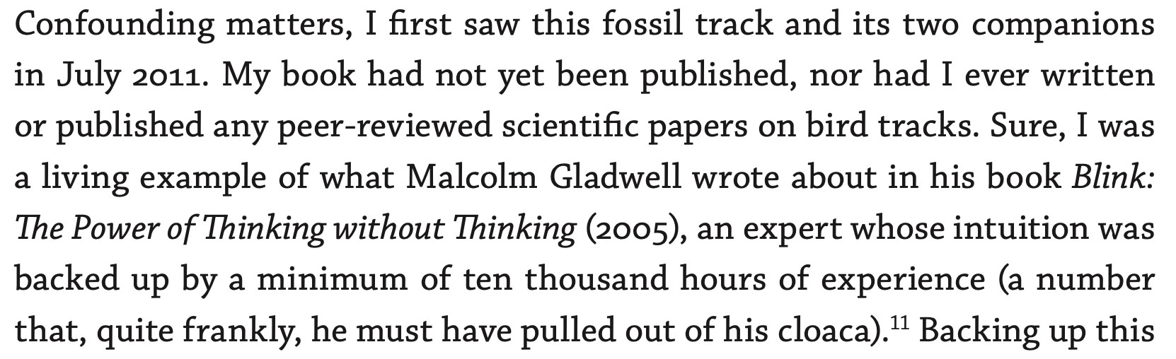 Screenshot of passage from my book 'Tracking the Golden Isles' (2020, University of Georgia Press), saying the following: "Confounding matters, I first saw this fossil track and its two companions in July 2011. My book had not yet been published, nor had I ever written or published any peer-reviewed scientific papers on bird tracks. Sure, I was a living example of what Malcolm Gladwell wrote about in his book Blink: The Power of Thinking without Thinking (2005), an expert whose intuition was backed up by a minimum of ten thousand hours of experience (a number that, quite frankly, he must have pulled out of his cloaca).