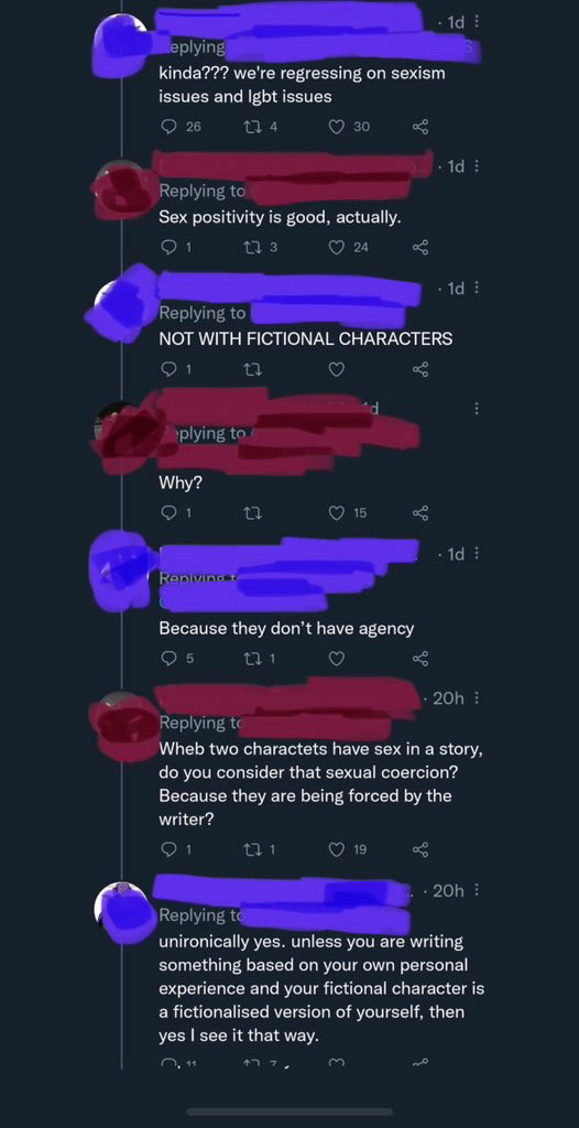 we're regressing on sexism issues and Igbt issues

Replying to [redacted]
Sex positivity is good, actually.

Replying 
NOT WITH FICTIONAL CHARACTERS

Replying 
Why?

Replying: Because they don't have agency

Replying 
When two charactets have sex in a story, do you consider that sexual coercion?
Because they are being forced by the writer?

Replying to
unironically yes. unless you are writing something based on your own personal experience and your fictional character is a fictionalised version of yourself, then yes I see it that way.