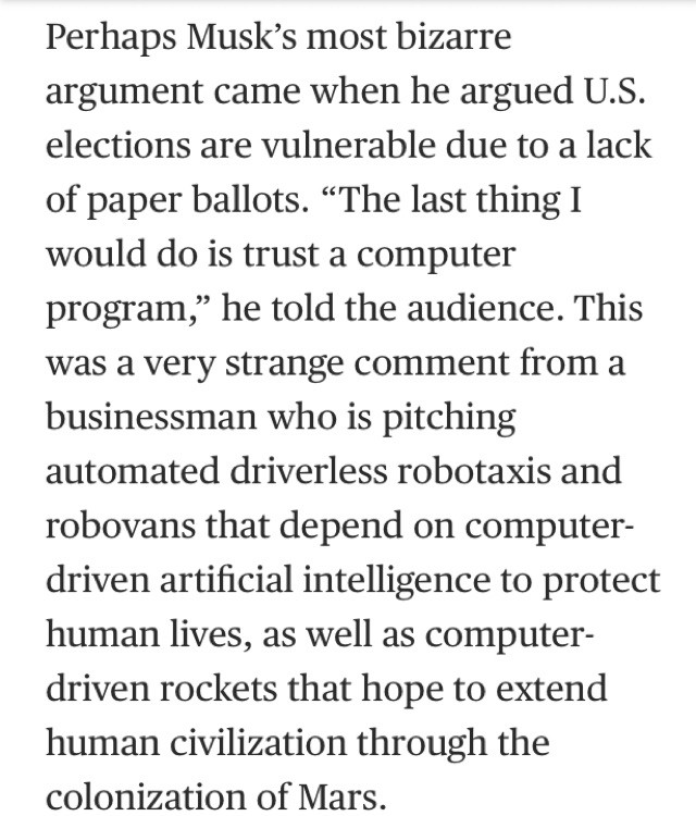 Perhaps Musk's most bizarre argument came when he argued U.S. elections are vulnerable due to a lack of paper ballots. "The last thing I would do is trust a computer program," he told the audience. This was a very strange comment from a businessman who is pitching automated driverless robotaxis and robovans that depend on computer-driven artificial intelligence to protect human lives, as well as computer-driven rockets that hope to extend human civilization through the colonization of Mars.