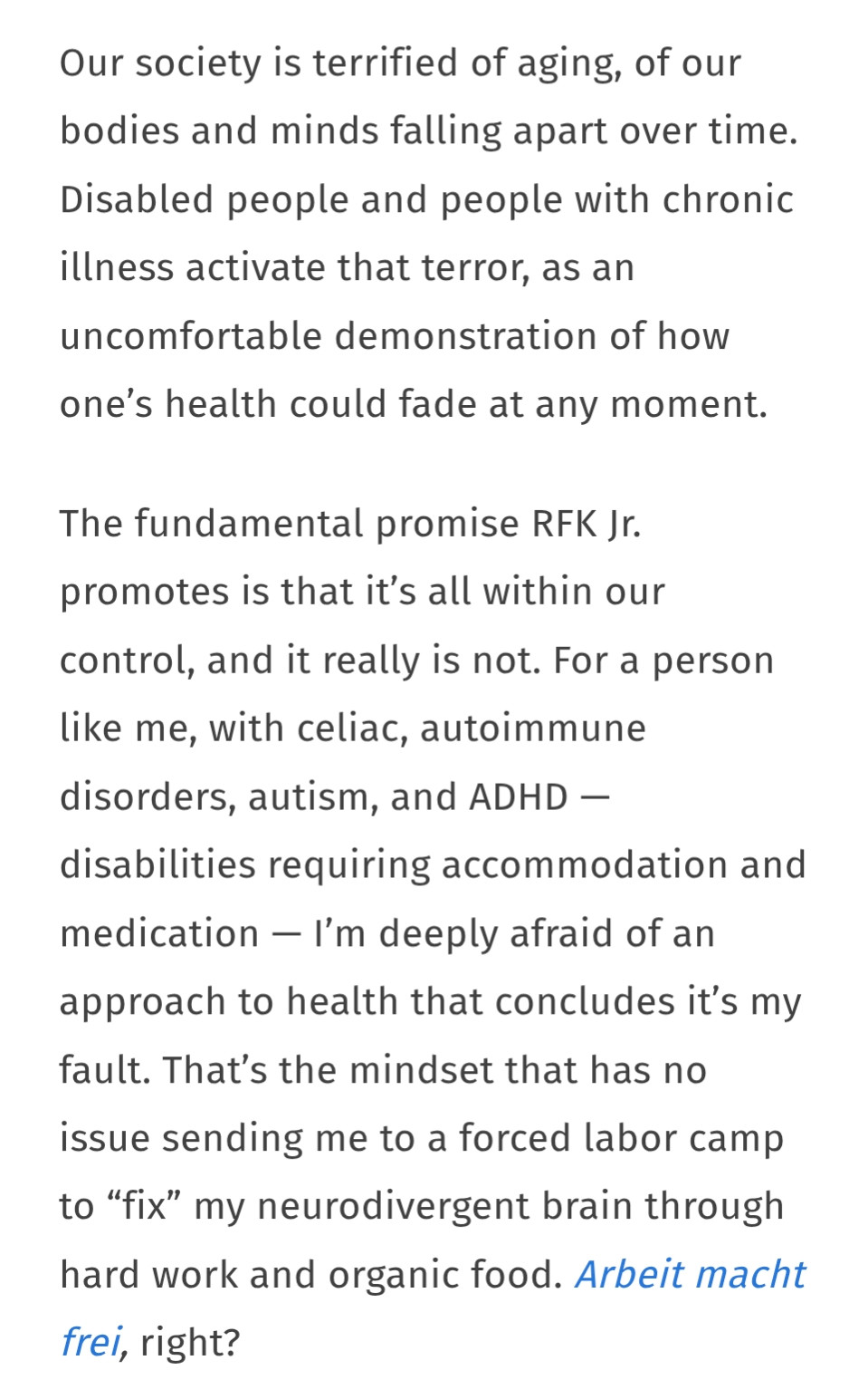 Our society is terrified of aging, of our bodies and minds falling apart over time. Disabled people and people with chronic illness activate that terror, as an uncomfortable demonstration of how one’s health could fade at any moment.

The fundamental promise RFK Jr. promotes is that it’s all within our control, and it really is not. For a person like me, with celiac, autoimmune disorders, autism, and ADHD — disabilities requiring accommodation and medication — I’m deeply afraid of an approach to health that concludes it’s my fault. That’s the mindset that has no issue sending me to a forced labor camp to “fix” my neurodivergent brain through hard work and organic food. Arbeit macht frei, right?