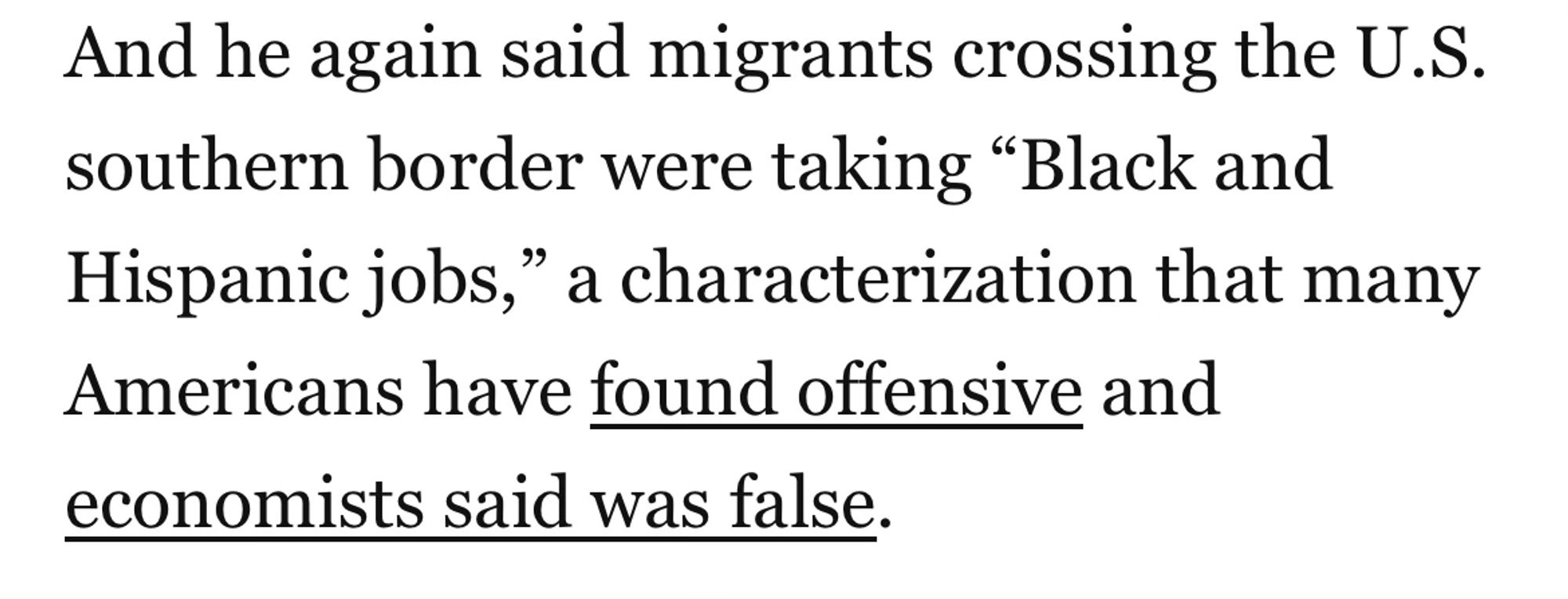 Plain black text on white, with links in plain black underline as indicated.

And he again said migrants crossing the U.S. southern border were taking “Black and Hispanic jobs,” a characterization that many Americans have (start link) found offensive (end link) and (start link) economists said was false (end link).