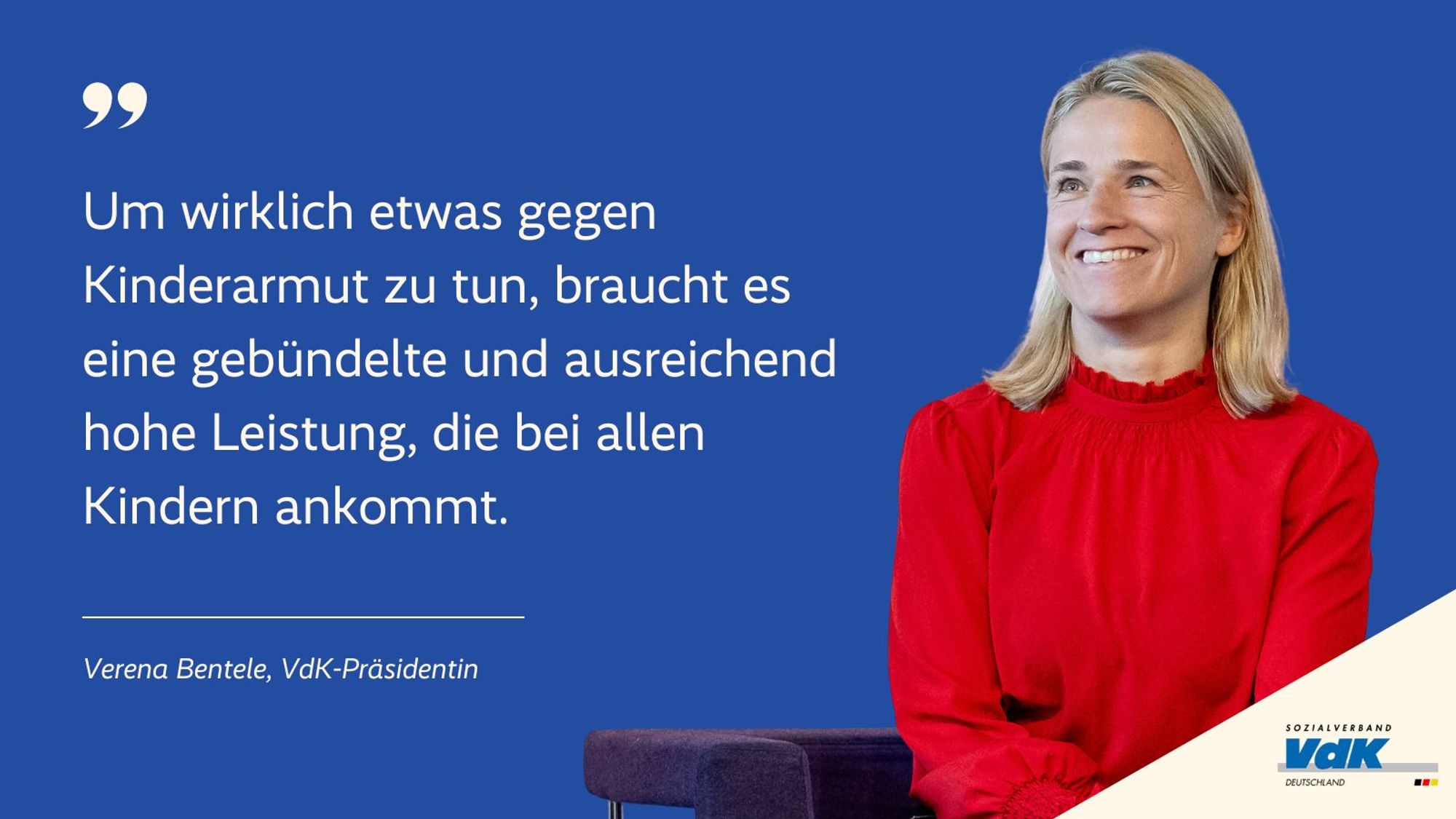 Das Bild zeigt ein Zitat von Verena Bentele, der Präsidentin des Sozialverbands VdK. Das Zitat steht auf einem blauen Hintergrund und lautet:

„Um wirklich etwas gegen Kinderarmut zu tun, braucht es eine gebündelte und ausreichend hohe Leistung, die bei allen Kindern ankommt.“

Rechts neben dem Zitat ist ein Bild von Verena Bentele zu sehen. Sie trägt ein rotes Oberteil, lächelt und blickt nach oben. Unten rechts im Bild befindet sich das Logo des Sozialverbands VdK Deutschland.