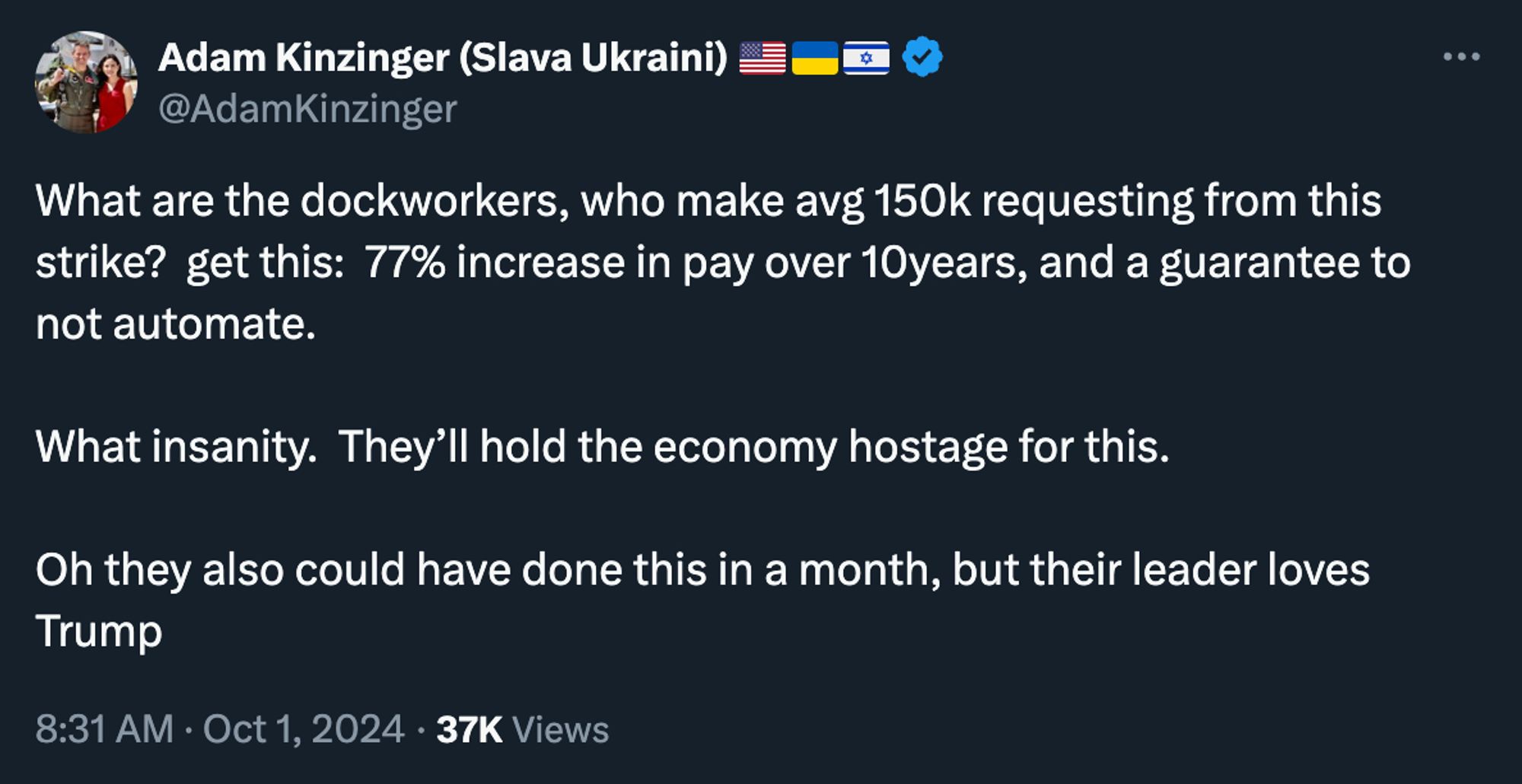 Adam Kinzinger:

What are the dockworkers, who make avg 150k requesting from this strike?  get this:  77% increase in pay over 10years, and a guarantee to not automate.  

What insanity.  They’ll hold the economy hostage for this.

Oh they also could have done this in a month, but their leader loves Trump