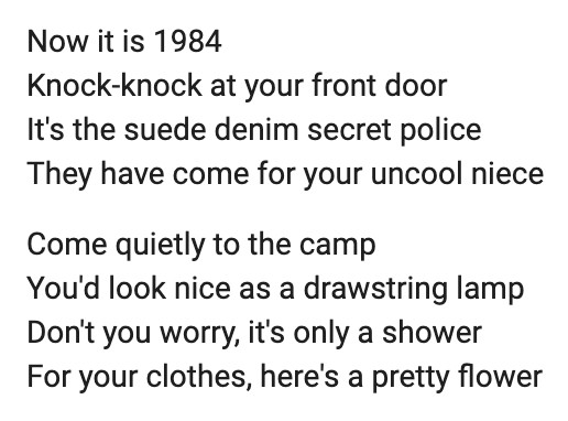 The Dead Kennedys, "California Über Alles" 
Now it is 1984
Knock-knock at your front door
It's the suede denim secret police
They have come for your uncool niece
Come quietly to the camp
You'd look nice as a drawstring lamp
Don't you worry, it's only a shower
For your clothes, here's a pretty flower