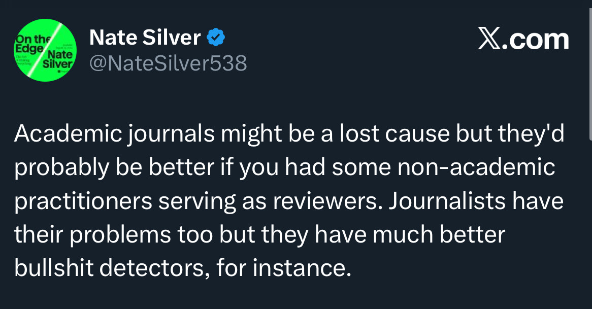 Nate Silver: 
Academic journals might be a lost cause but they'd probably be better if you had some non-academic practitioners serving as reviewers. Journalists have their problems too but they have much better bullshit detectors, for instance.