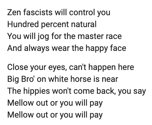 The Dead Kennedys, "California Über Alles": 
Zen fascists will control you
Hundred percent natural
You will jog for the master race
And always wear the happy face
Close your eyes, can't happen here
Big Bro' on white horse is near
The hippies won't come back, you say
Mellow out or you will pay
Mellow out or you will pay