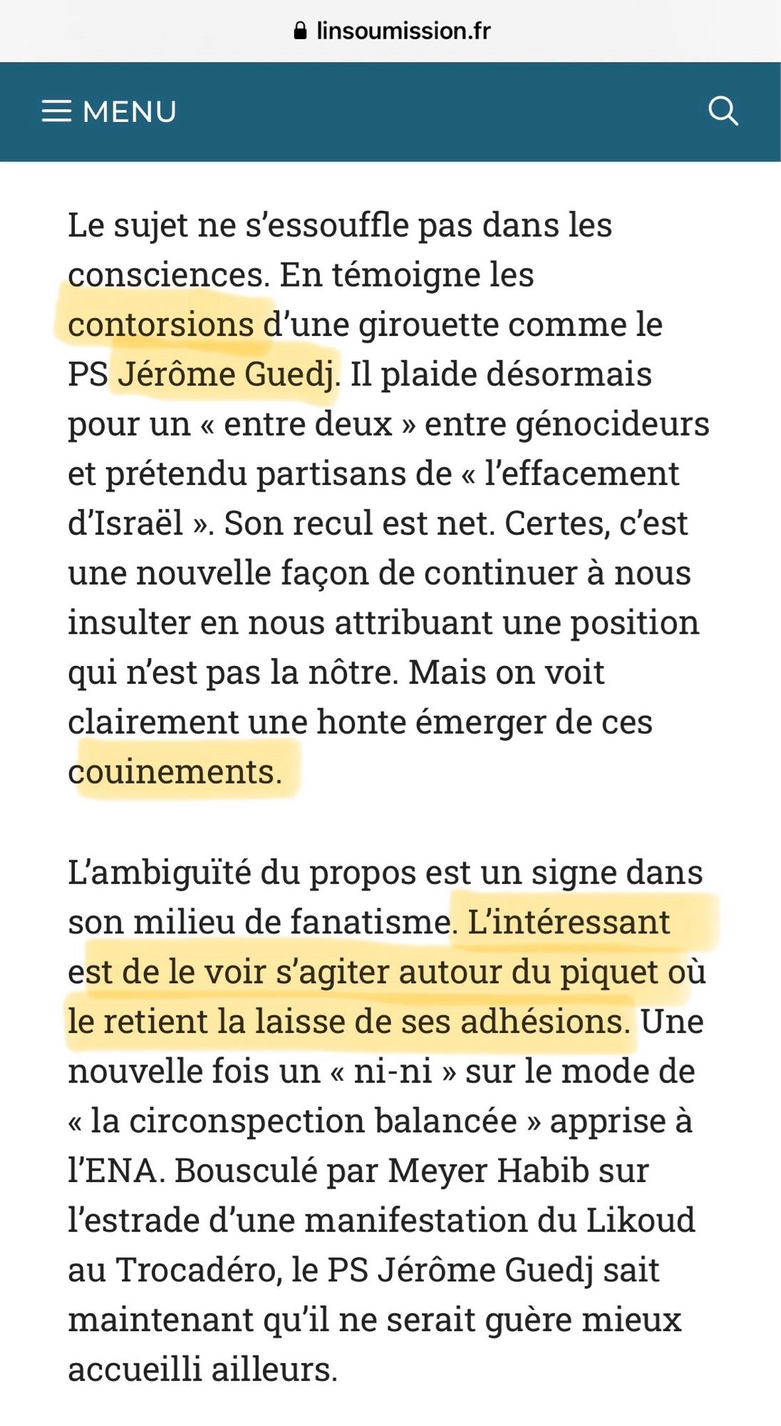 Le sujet ne s'essouffle pas dans les consciences. En témoigne les contorsions d'une girouette comme le PS Jérôme Guedj. Il plaide désormais pour un « entre deux » entre génocideurs et prétendu partisans de « l'effacement d'Israël ». Son recul est net. Certes, c'est une nouvelle façon de continuer à nous insulter en nous attribuant une position qui n'est pas la nôtre. Mais on voit clairement une honte émerger de ces couinements.
L'ambiguité du propos est un signe dans son milieu de fanatisme. L'intéressant est de le voir s'agiter autour du piquet où le retient la laisse de ses adhésions. Une nouvelle fois un « ni-ni » sur le mode de « la circonspection balancée » apprise à l'ENA. Bousculé par Meyer Habib sur l'estrade d'une manifestation du Likoud au Trocadero, le PS Jérôme Guedj sait maintenant qu'il ne serait guère mieux accueilli ailleurs.