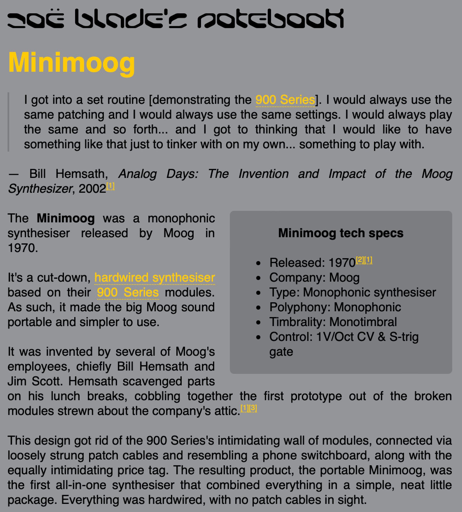 The Minimoog was a monophonic synthesiser released by Moog in 1970.

It's a cut-down, hardwired synthesiser based on their 900 Series modules. As such, it made the big Moog sound portable and simpler to use.

It was invented by several of Moog's employees, chiefly Bill Hemsath and Jim Scott. Hemsath scavenged parts on his lunch breaks, cobbling together the first prototype out of the broken modules strewn about the company's attic.

This design got rid of the 900 Series's intimidating wall of modules, connected via loosely strung patch cables and resembling a phone switchboard, along with the equally intimidating price tag. The resulting product, the portable Minimoog, was the first all-in-one synthesiser that combined everything in a simple, neat little package. Everything was hardwired, with no patch cables in sight.