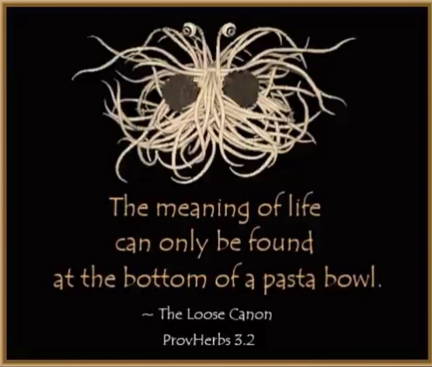 Flying Spaghetti Monster meme

The meaning of life can only be found at the bottom of a pasta bowl. 
~ The Loose Canon
ProvHerbs 3.2