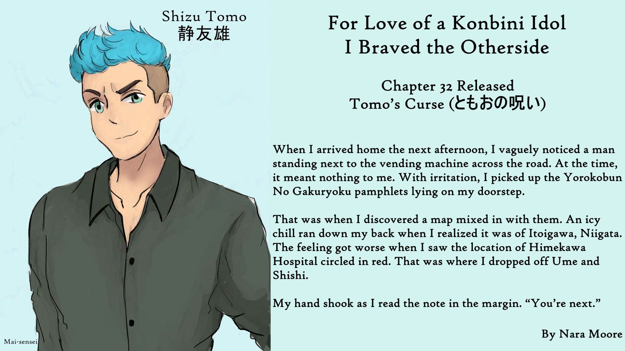 For Love of a Konbini Idol
I Braved the Otherside
Chapter 32 Released
Tomo’s Curse (ともおの呪い)
By Nara Moore
Art Mai-sensei

Image: (Art: “Shizu Tomo,” by Mai-sensei) A man with tousled blue hair and green eyes looks out with his left eyebrow cocked.

Quote: When I arrived home the next afternoon, I vaguely noticed a man standing next to the vending machine across the road. At the time, it meant nothing to me. With irritation, I picked up the Yorokobun No Gakuryoku pamphlets lying on my doorstep.

That was when I discovered a map mixed in with them. An icy chill ran down my back when I realized it was of Itoigawa, Niigata. The feeling got worse when I saw the location of Himekawa Hospital circled in red. That was where I dropped off Ume and Shishi.

My hand shook as I read the note in the margin. “You’re next.