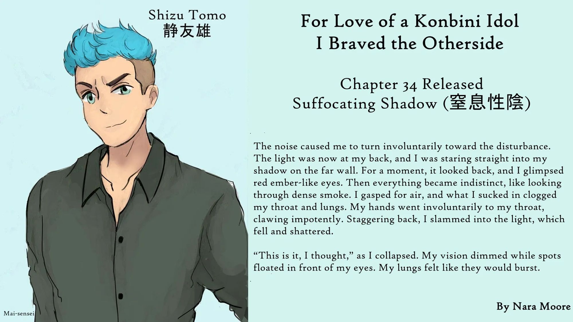 For Love of a Konbini Idol
I Braved the Otherside
Chapter 34 Released: Suffocating Shadow (窒息性陰)
By Nara Moore
Art Mai-sensei

Image: (Art: “Shizu Tomo,” by Mai-sensei) A man with tousled blue hair and green eyes looks out with his left eyebrow cocked.

Quote: The noise caused me to turn involuntarily toward the disturbance. The light was now at my back, and I was staring straight into my shadow on the far wall. For a moment, it looked back, and I glimpsed red ember-like eyes. Then everything became indistinct, like looking through dense smoke. I gasped for air, and what I sucked in clogged my throat and lungs. My hands went involuntarily to my throat, clawing impotently. Staggering back, I slammed into the light, which fell and shattered.

“This is it, I thought,” as I collapsed. My vision dimmed while spots floated in front of my eyes. My lungs felt like they would burst.