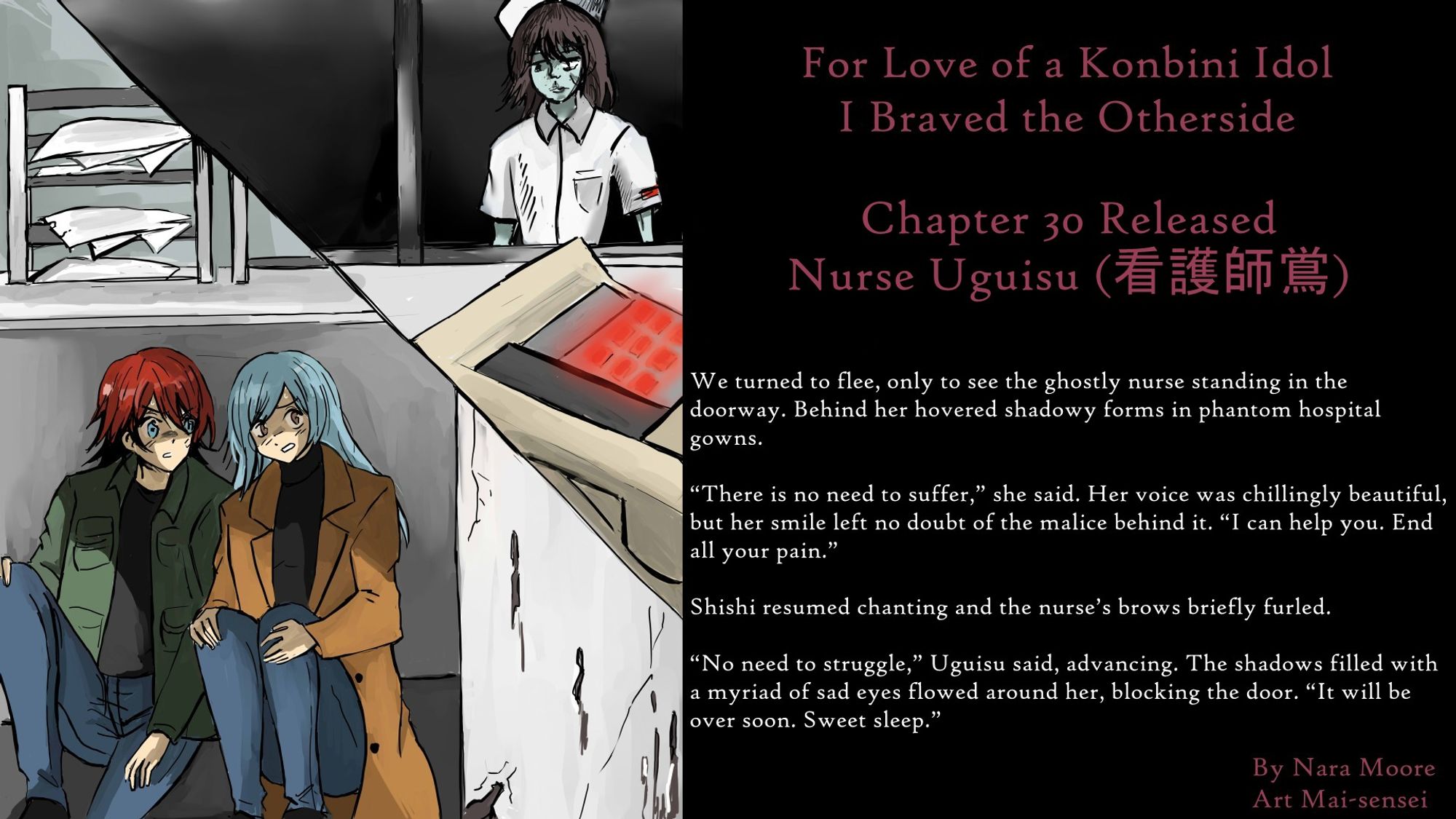 For Love of a Konbini Idol
I Braved the Otherside
Chapter 30 Released: Nurse Uguisu (看護師鴬)
By Nara Moore
Art Mai-sensei

Image: Two panels: Top: a ghostly nurse looks through a window. In front of her is a phone with flashing red buttons. Bottom: Two women (Ume & Shishi) huddle under a counter.

Quote: We turned to flee, only to see the ghostly nurse standing in the doorway. Behind her hovered shadowy forms in phantom hospital gowns.

“There is no need to suffer,” she said. Her voice was chillingly beautiful, but her smile left no doubt of the malice behind it. “I can help you. End all your pain.”

Shishi resumed chanting and the nurse’s brows briefly furled.

“No need to struggle,” Uguisu said, advancing. The shadows filled with a myriad of sad eyes flowed around her, blocking the door. “It will be over soon. Sweet sleep.”