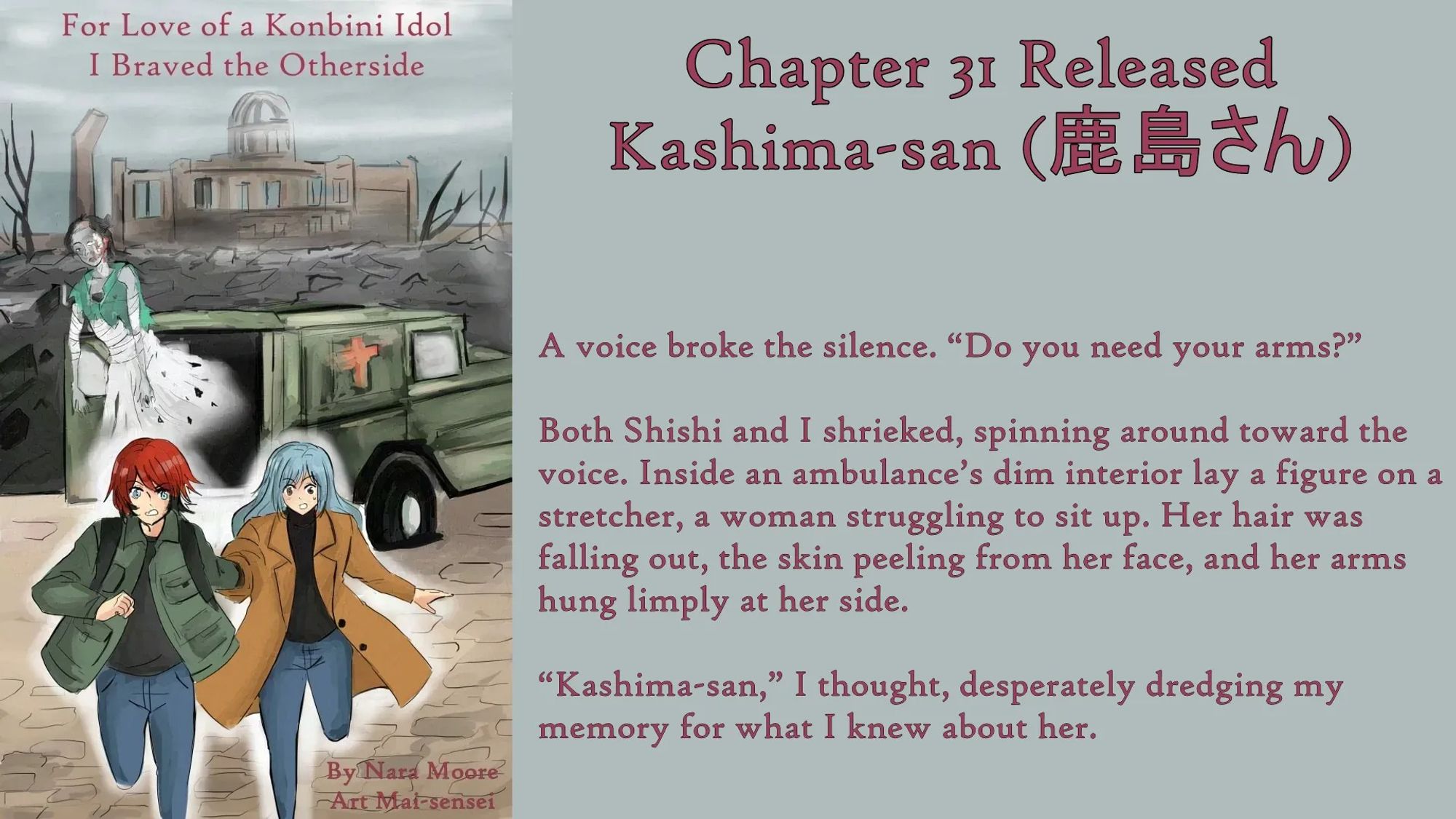 For Love of a Konbini Idol
I Braved the Otherside
Chapter 31 Released: Kashima-san (鹿島さん)

By Nara Moore
Art Mai-sensei

Image: (Art: “Kashima-san,” by Mai-sensei) Two women are running away hand in hand from a figure emerging from a World War II ambulance. In the background are the ruins of the Hiroshima Planetarium.

Quote: A voice broke the silence. “Do you need your arms?”

Both Shishi and I shrieked, spinning around toward the voice. Inside an ambulance’s dim interior lay a figure on a stretcher, a woman struggling to sit up. Her hair was falling out, the skin peeling from her face, and her arms hung limply at her side.

“Kashima-san,” I thought, desperately dredging my memory for what I knew about her.