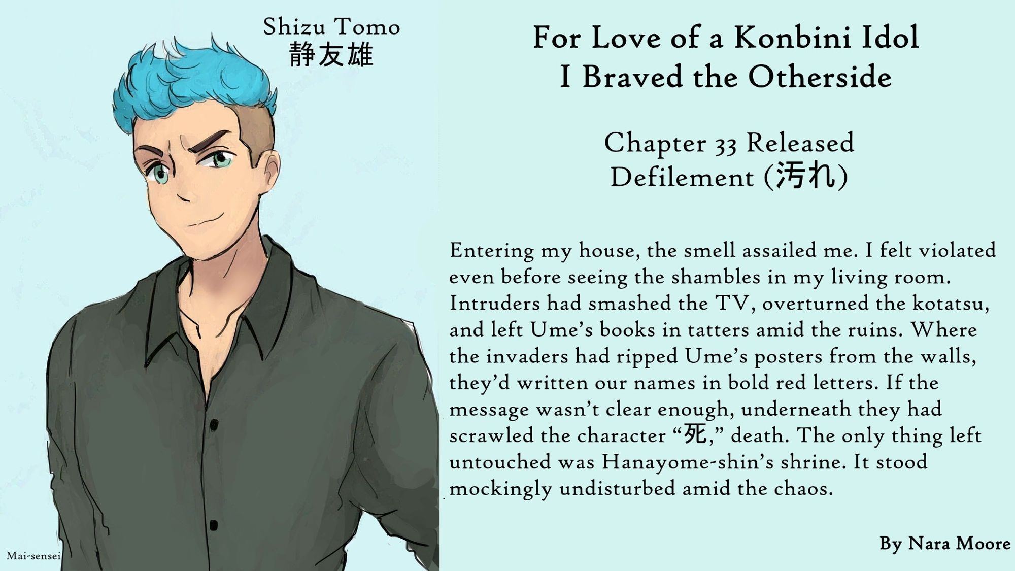 For Love of a Konbini Idol
I Braved the Otherside
Chapter 33 Released: Defilement (汚れ)
By Nara Moore
Art Mai-sensei

Image: Man with blue hair

Quote: Entering my house, the smell assailed me. I felt violated even before seeing the shambles in my living room. Intruders had smashed the TV, overturned the kotatsu, and left Ume’s books in tatters amid the ruins. Where the invaders had ripped Ume’s posters from the walls, they’d written our names in bold red letters. If the message wasn’t clear enough, underneath they had scrawled the character “死,” death. The only thing left untouched was Hanayome-shin’s shrine. It stood mockingly undisturbed amid the chaos.