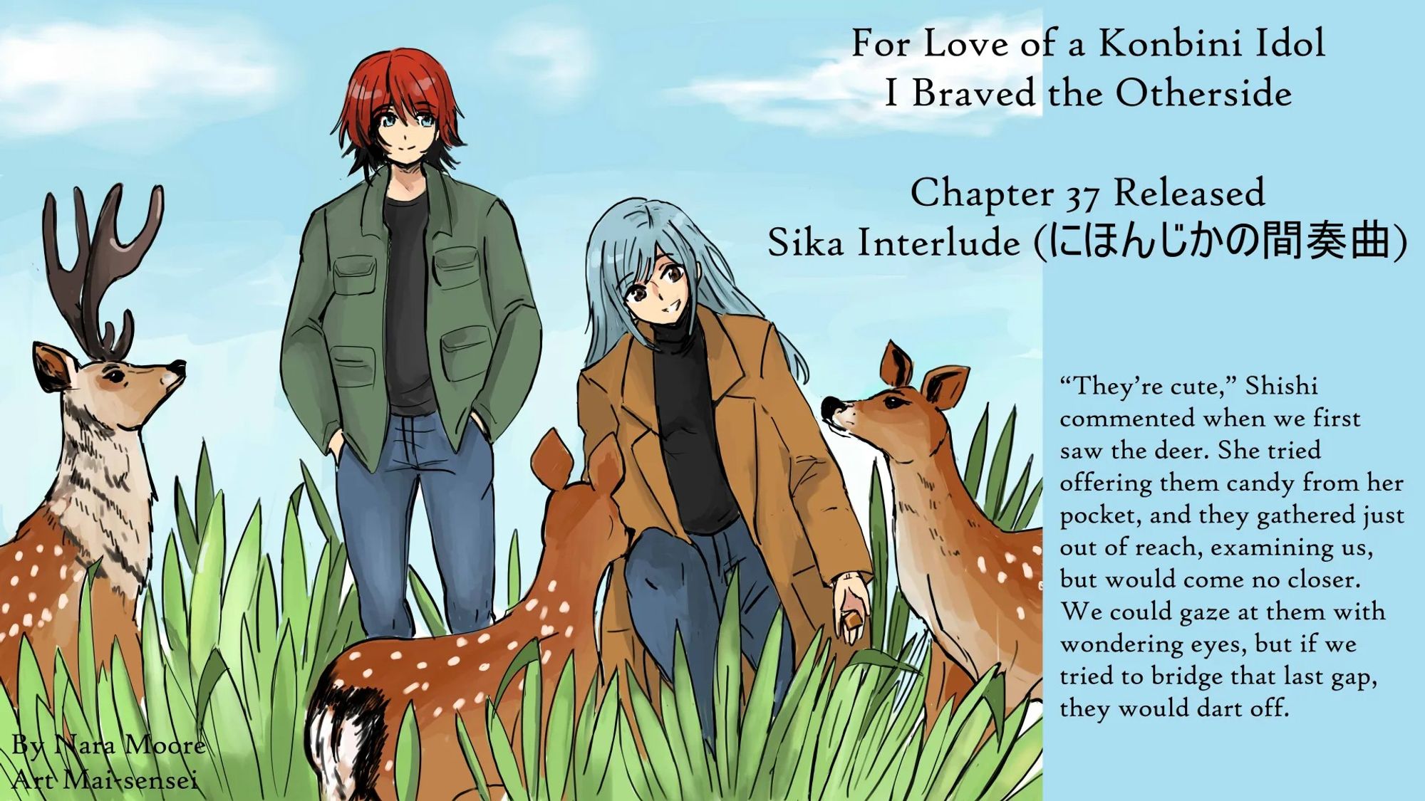 For Love of a Konbini Idol
I Braved the Otherside

Chapter 37 Released
Sika Interlude (にほんじかの間奏曲)
By Nara Moore
Art Mai-sensei

Image: (Sika Interlude by Mai-sensei) Shishi and Ume stand in a shallow dale, facing two small and one larger adult sika deer a few feet away. Shishi has her hand out, offering them candy. Low bushes cover the ground. The sky is a bright azure/lapis blue with no sun.

Quote: “They’re cute,” Shishi commented when we first saw them. She tried offering them candy from her pocket, and they gathered just out of reach, examining us, but would come no closer. We could gaze at them with wondering eyes, but if we tried to bridge that last gap, they would dart off.