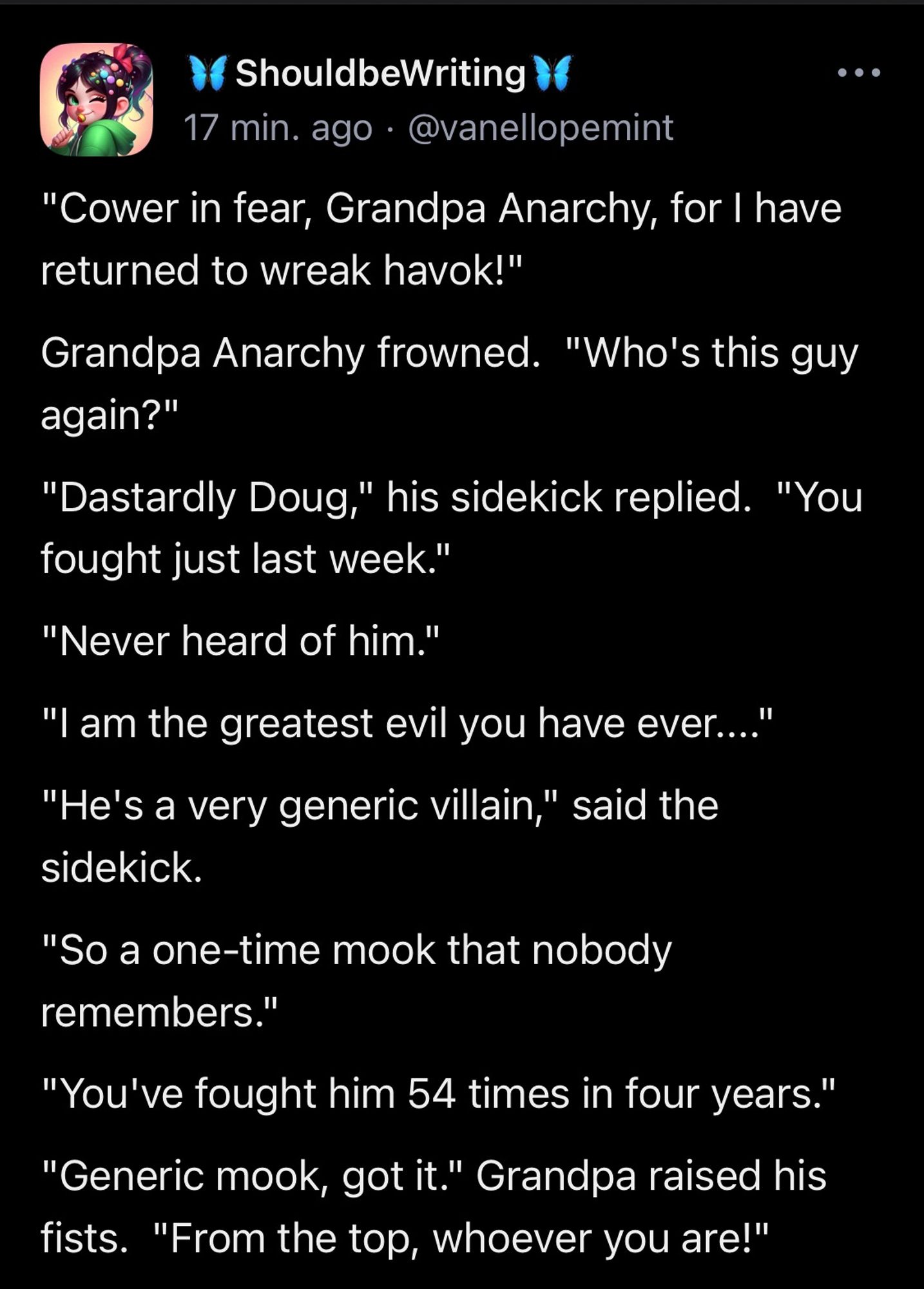 "Cower in fear, Grandpa Anarchy, for I have returned to wreak havok!" Grandpa Anarchy frowned.  "Who's this guy again?" "Dastardly Doug," his sidekick replied.  "You fought just last week." "Never heard of him." "I am the greatest evil you have ever...." "He's a very generic villain," said the sidekick. "So a one-time mook that nobody remembers." "You've fought him 54 times in four years." "Generic mook, got it." Grandpa raised his fists.  "From the top, whoever you are!"