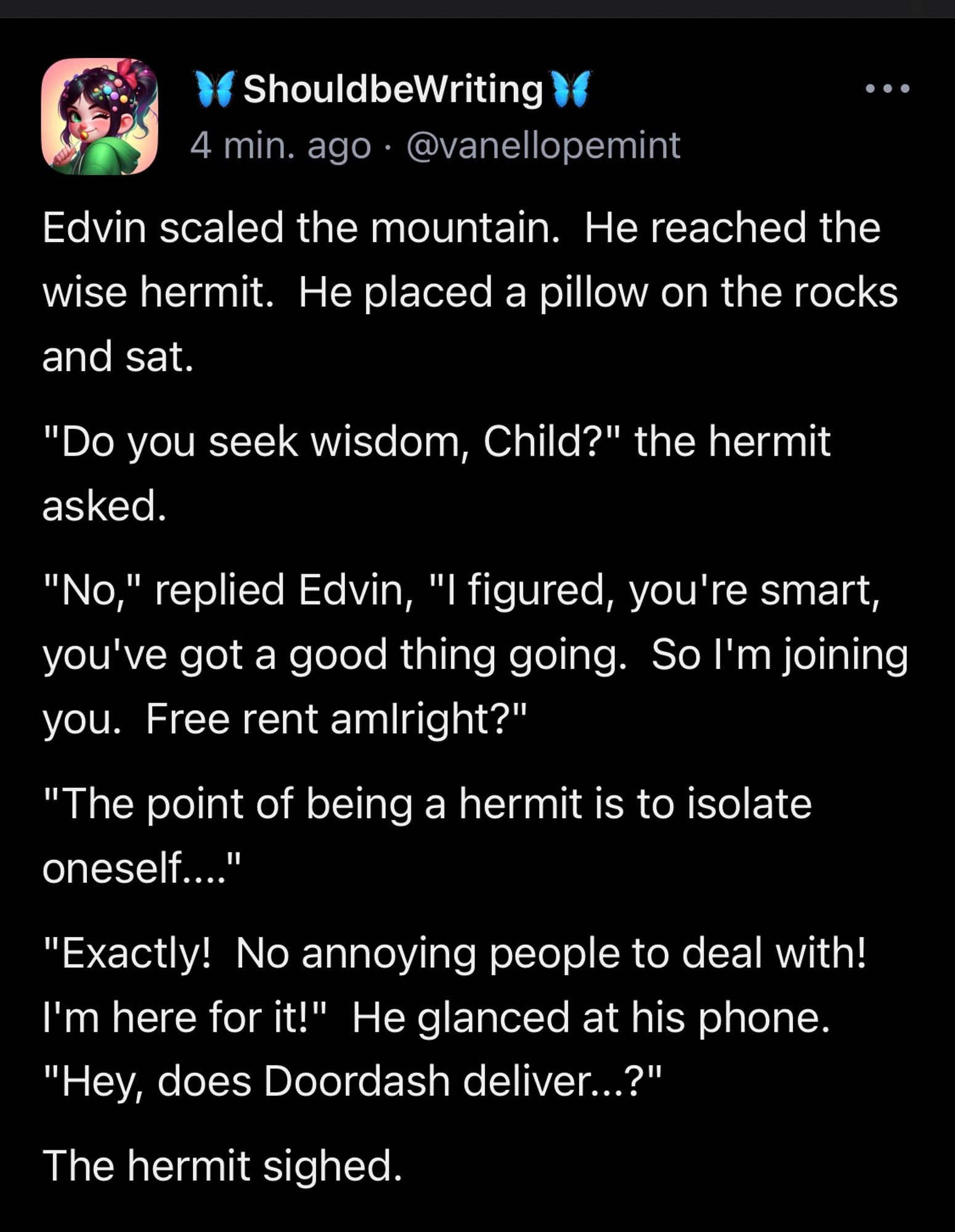 Edvin scaled the mountain.  He reached the wise hermit.  He placed a pillow on the rocks and sat. "Do you seek wisdom, Child?" the hermit asked. "No," replied Edvin, "I figured, you're smart, you've got a good thing going.  So I'm joining you.  Free rent amIright?" "The point of being a hermit is to isolate oneself...." "Exactly!  No annoying people to deal with!  I'm here for it!"  He glanced at his phone.  "Hey, does Doordash deliver...?" The hermit sighed.